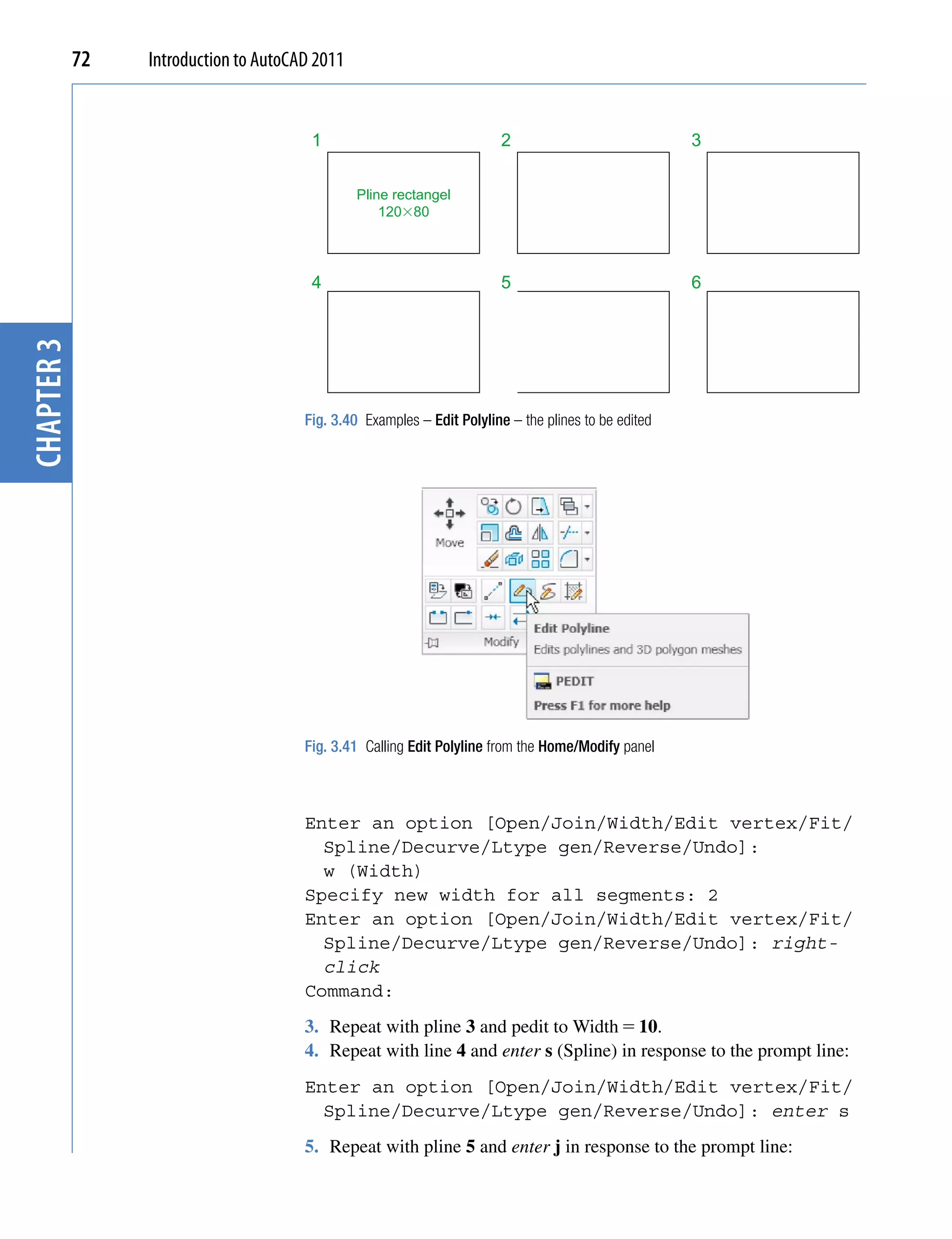 72   Introduction to AutoCAD 2011


                                        1                               2                             3


                                                Pline rectangel
                                                    120�80




                                        4                               5                             6
chapter 3




                                       Fig. 3.40 Examples – Edit Polyline – the plines to be edited




                                       Fig. 3.41 Calling Edit Polyline from the Home/Modify panel



                                       Enter an option [Open/Join/Width/Edit vertex/Fit/
                                         Spline/Decurve/Ltype gen/Reverse/Undo]:
                                         w (Width)
                                       Specify new width for all segments: 2
                                       Enter an option [Open/Join/Width/Edit vertex/Fit/
                                         Spline/Decurve/Ltype gen/Reverse/Undo]: right-
                                         click
                                       Command:
                                       3. Repeat with pline 3 and pedit to Width  10.
                                       4. Repeat with line 4 and enter s (Spline) in response to the prompt line:
                                       Enter an option [Open/Join/Width/Edit vertex/Fit/
                                         Spline/Decurve/Ltype gen/Reverse/Undo]: enter s
                                       5. Repeat with pline 5 and enter j in response to the prompt line:
 