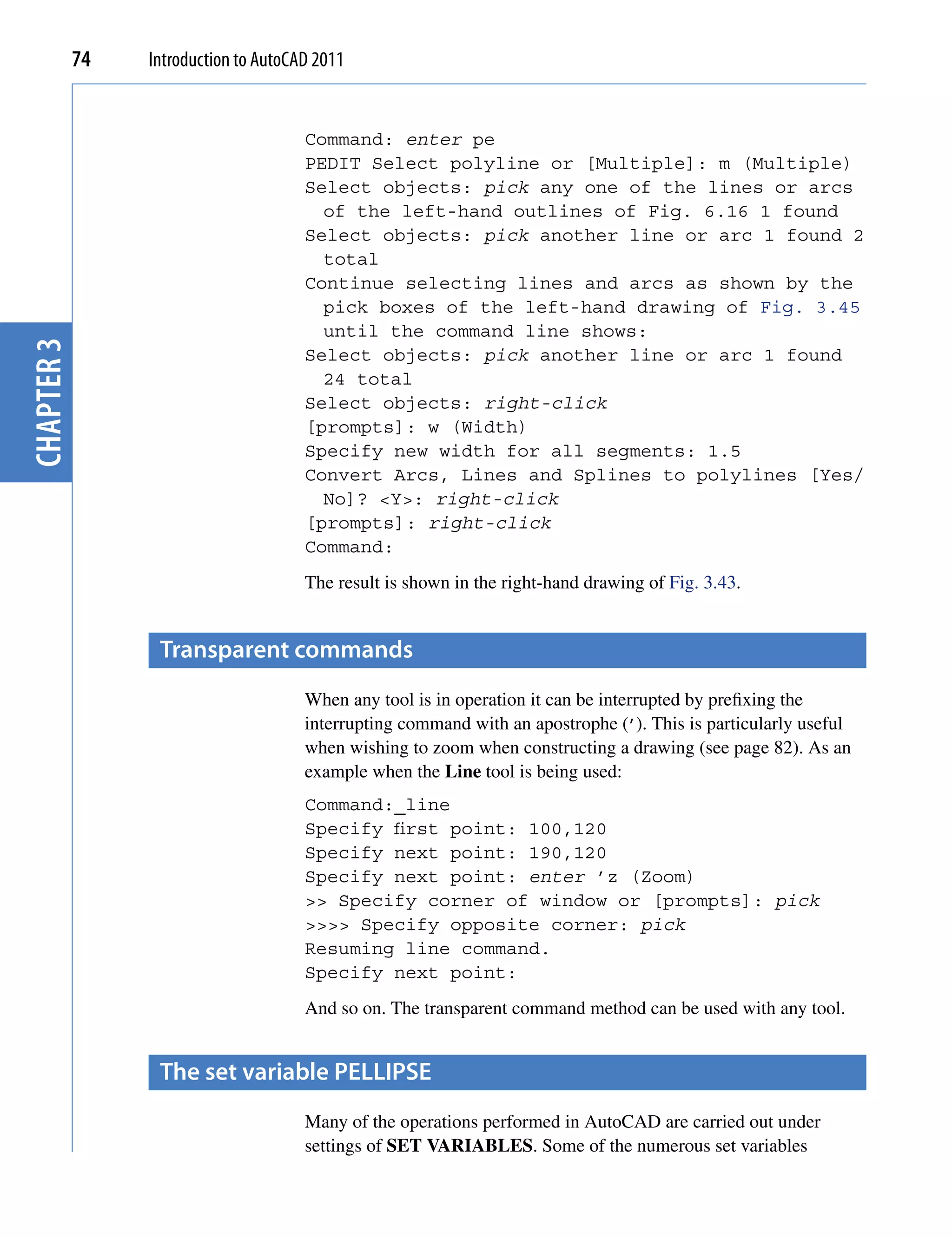 74   Introduction to AutoCAD 2011


                                       Command: enter pe
                                       PEDIT Select polyline or [Multiple]: m (Multiple)
                                       Select objects: pick any one of the lines or arcs
                                         of the left-hand outlines of Fig. 6.16 1 found
                                       Select objects: pick another line or arc 1 found 2
                                         total
                                       Continue selecting lines and arcs as shown by the
                                         pick boxes of the left-hand drawing of Fig. 3.45
                                         until the command line shows:
chapter 3




                                       Select objects: pick another line or arc 1 found
                                         24 total
                                       Select objects: right-click
                                       [prompts]: w (Width)
                                       Specify new width for all segments: 1.5
                                       Convert Arcs, Lines and Splines to polylines [Yes/
                                         No]? <Y>: right-click
                                       [prompts]: right-click
                                       Command:
                                       The result is shown in the right-hand drawing of Fig. 3.43.


                  transparent commands
                                       When any tool is in operation it can be interrupted by prefixing the
                                       interrupting command with an apostrophe (’). This is particularly useful
                                       when wishing to zoom when constructing a drawing (see page 82). As an
                                       example when the Line tool is being used:
                                       Command:_line
                                       Specify first point: 100,120
                                       Specify next point: 190,120
                                       Specify next point: enter ’z (Zoom)
                                       >> Specify corner of window or [prompts]: pick
                                       >>>> Specify opposite corner: pick
                                       Resuming line command.
                                       Specify next point:
                                       And so on. The transparent command method can be used with any tool.


                  the set variable peLLipse
                                       Many of the operations performed in AutoCAD are carried out under
                                       settings of SET VARIABLES. Some of the numerous set variables
 