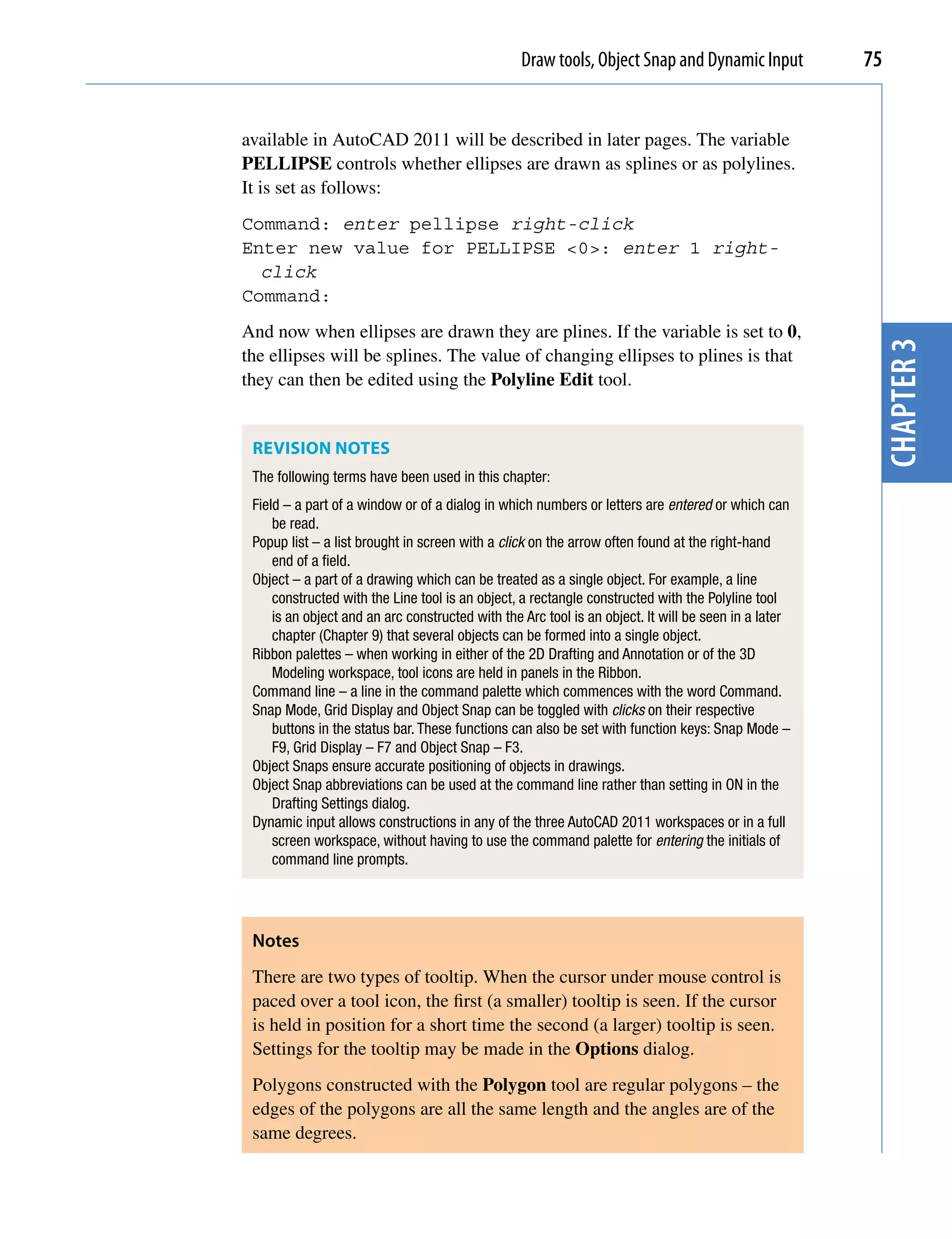 Draw tools, Object Snap and Dynamic Input           75


available in AutoCAD 2011 will be described in later pages. The variable
PELLIPSE controls whether ellipses are drawn as splines or as polylines.
It is set as follows:
Command: enter pellipse right-click
Enter new value for PELLIPSE <0>: enter 1 right-
  click
Command:
And now when ellipses are drawn they are plines. If the variable is set to 0,




                                                                                                       chapter 3
the ellipses will be splines. The value of changing ellipses to plines is that
they can then be edited using the Polyline Edit tool.


 REvISION NOTES
 The following terms have been used in this chapter:
 Field – a part of a window or of a dialog in which numbers or letters are entered or which can
     be read.
 Popup list – a list brought in screen with a click on the arrow often found at the right-hand
     end of a field.
 Object – a part of a drawing which can be treated as a single object. For example, a line
     constructed with the Line tool is an object, a rectangle constructed with the Polyline tool
     is an object and an arc constructed with the Arc tool is an object. It will be seen in a later
     chapter (Chapter 9) that several objects can be formed into a single object.
 Ribbon palettes – when working in either of the 2D Drafting and Annotation or of the 3D
     Modeling workspace, tool icons are held in panels in the Ribbon.
 Command line – a line in the command palette which commences with the word Command.
 Snap Mode, Grid Display and Object Snap can be toggled with clicks on their respective
     buttons in the status bar. These functions can also be set with function keys: Snap Mode –
     F9, Grid Display – F7 and Object Snap – F3.
 Object Snaps ensure accurate positioning of objects in drawings.
 Object Snap abbreviations can be used at the command line rather than setting in ON in the
     Drafting Settings dialog.
 Dynamic input allows constructions in any of the three AutoCAD 2011 workspaces or in a full
     screen workspace, without having to use the command palette for entering the initials of
     command line prompts.




 Notes
 There are two types of tooltip. When the cursor under mouse control is
 paced over a tool icon, the first (a smaller) tooltip is seen. If the cursor
 is held in position for a short time the second (a larger) tooltip is seen.
 Settings for the tooltip may be made in the Options dialog.
 Polygons constructed with the Polygon tool are regular polygons – the
 edges of the polygons are all the same length and the angles are of the
 same degrees.
 