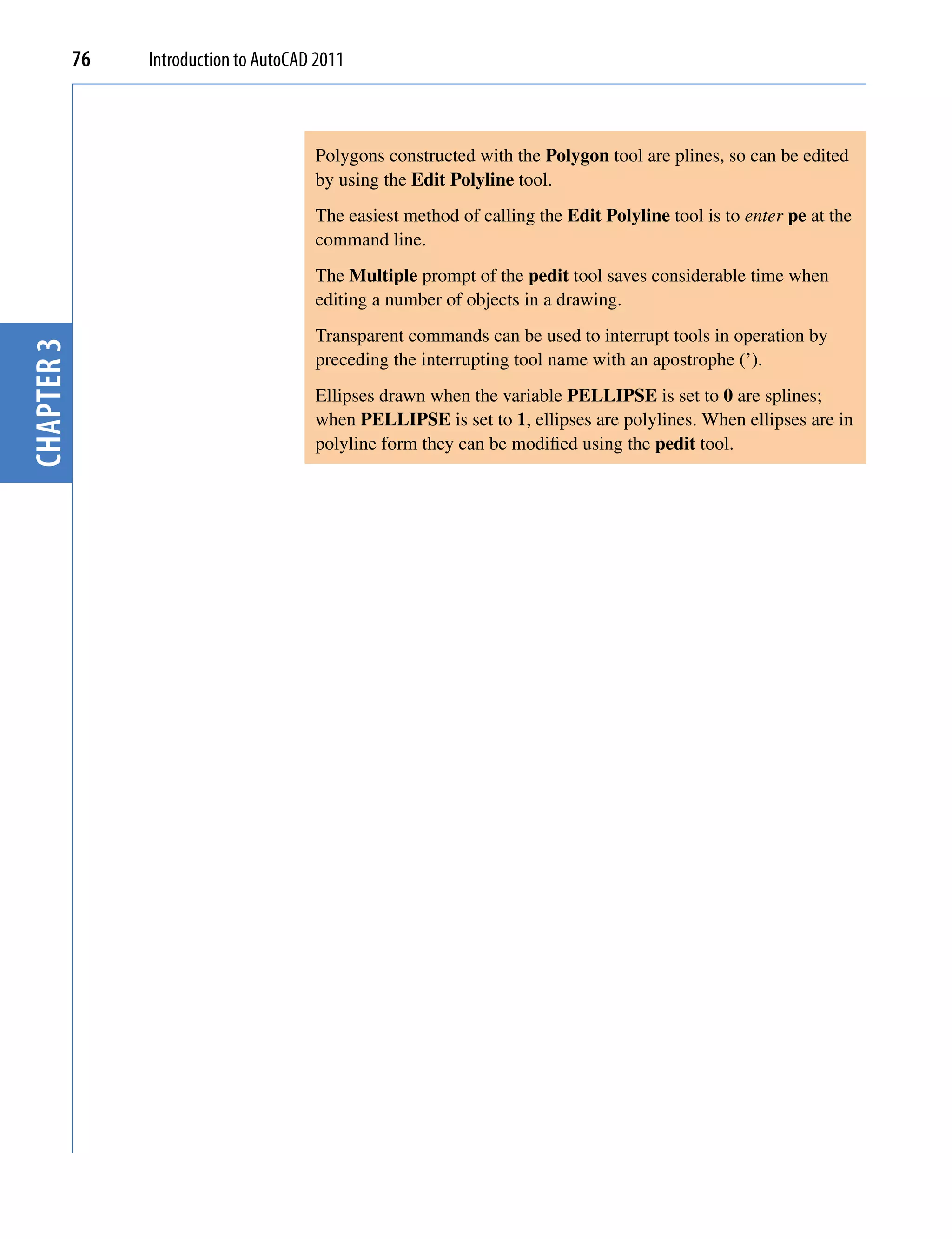 76   Introduction to AutoCAD 2011



                                        Polygons constructed with the Polygon tool are plines, so can be edited
                                        by using the Edit Polyline tool.
                                        The easiest method of calling the Edit Polyline tool is to enter pe at the
                                        command line.
                                        The Multiple prompt of the pedit tool saves considerable time when
                                        editing a number of objects in a drawing.
                                        Transparent commands can be used to interrupt tools in operation by
chapter 3




                                        preceding the interrupting tool name with an apostrophe (’).
                                        Ellipses drawn when the variable PELLIPSE is set to 0 are splines;
                                        when PELLIPSE is set to 1, ellipses are polylines. When ellipses are in
                                        polyline form they can be modified using the pedit tool.
 