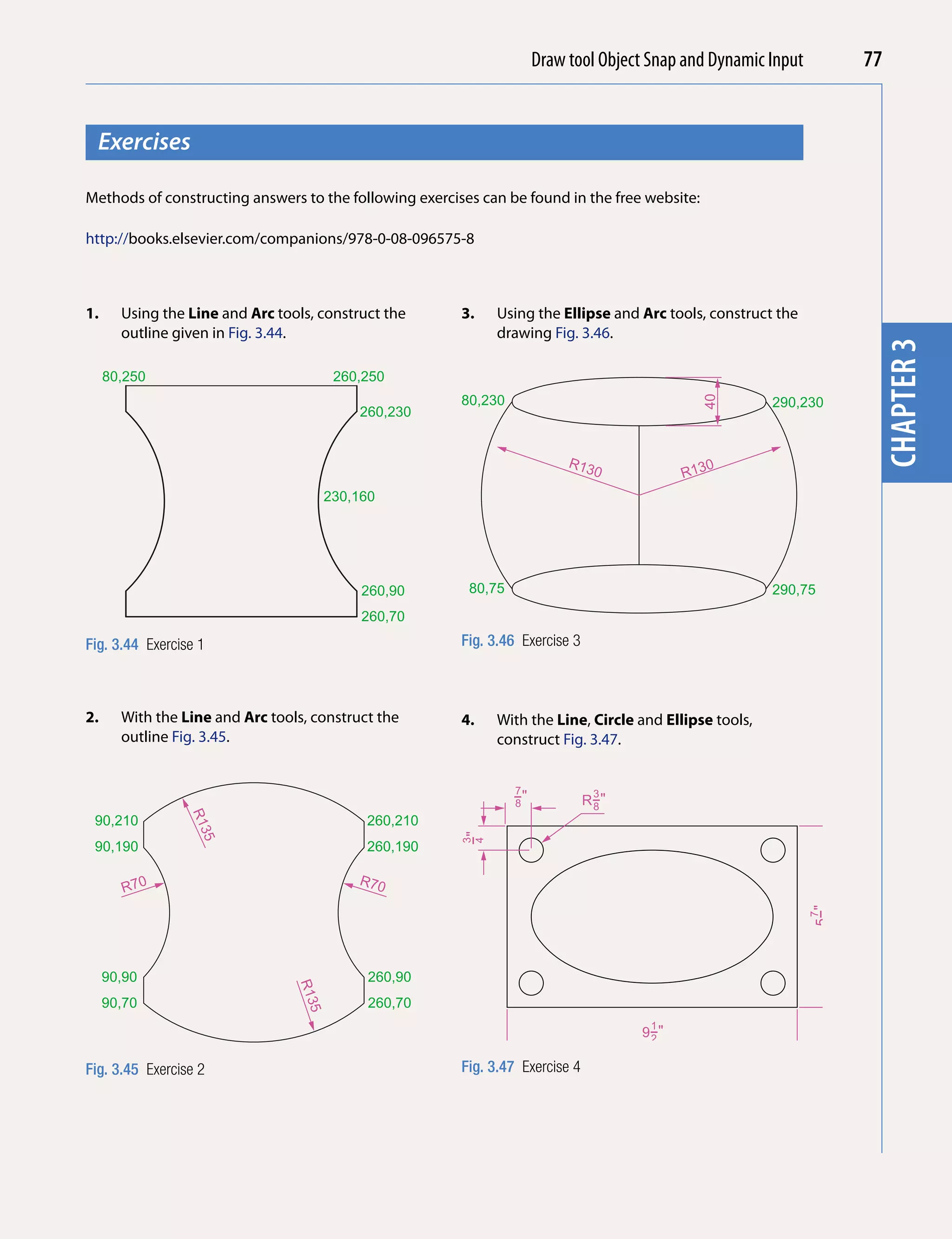 Draw tool Object Snap and Dynamic Input
                                                                                    Introducing AutoCAD 2010          77


  Exercises




                                                                                                                       chapter 1
Methods of constructing answers to the following exercises can be found in the free website:

http://books.elsevier.com/companions/978-0-08-096575-8



1.     Using the Line and Arc tools, construct the      3.   Using the Ellipse and Arc tools, construct the
       outline given in Fig. 3.44.                           drawing Fig. 3.46.




                                                                                                                       chapter 3
     80,250                             260,250
                                                        80,230




                                                                                               40
                                                                                                        290,230
                                           260,230


                                                                           R13                 0
                                                                                0          R13
                                       230,160




                                            260,90       80,75                                          290,75
                                            260,70

Fig. 3.44 Exercise 1                                    Fig. 3.46 Exercise 3



2.     With the Line and Arc tools, construct the       4.   With the Line, Circle and Ellipse tools,
       outline Fig. 3.45.                                    construct Fig. 3.47.


                                                                 7
                                                                 −"
                                                                 8
                                                                                3
                                                                               R−"
                                                                                8
                 R1




 90,210                                     260,210
                  35




                                                        −"
                                                        3
                                                        4




 90,190                                     260,190

                                           R70
        R70
                                                                                                                5−"
                                                                                                                 7
                                                                                                                 8




     90,90                                   260,90
                                 R13




     90,70                                   260,70
                                  5




                                                                                       1
                                                                                     9−"
                                                                                      2


Fig. 3.45 Exercise 2                                    Fig. 3.47 Exercise 4
 