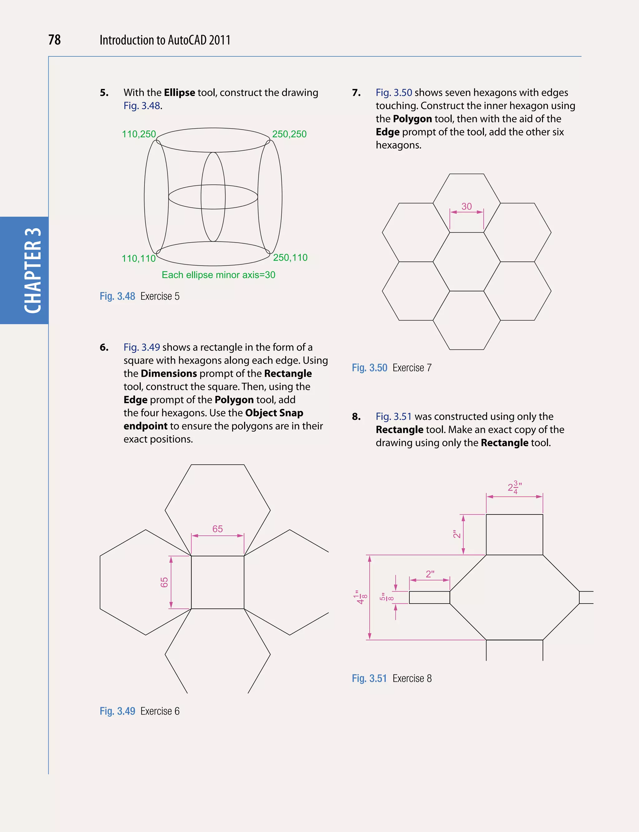 78   Introduction to AutoCAD 2010
                                         2011


                 5.   With the Ellipse tool, construct the drawing   7.    Fig. 3.50 shows seven hexagons with edges
chapter 1

                      Fig. 3.48.                                           touching. Construct the inner hexagon using
                                                                           the Polygon tool, then with the aid of the
                      110,250                            250,250           Edge prompt of the tool, add the other six
                                                                           hexagons.




                                                                                             30
chapter 3




                      110,110                            250,110
                                Each ellipse minor axis=30

                 Fig. 3.48 Exercise 5



                 6.   Fig. 3.49 shows a rectangle in the form of a
                      square with hexagons along each edge. Using
                                                                     Fig. 3.50 Exercise 7
                      the Dimensions prompt of the Rectangle
                      tool, construct the square. Then, using the
                      Edge prompt of the Polygon tool, add
                      the four hexagons. Use the Object Snap         8.    Fig. 3.51 was constructed using only the
                      endpoint to ensure the polygons are in their         Rectangle tool. Make an exact copy of the
                      exact positions.                                     drawing using only the Rectangle tool.


                                                                                                        3
                                                                                                       2−"
                                                                                                        4




                                           65
                                                                                            2"




                                                                                       2"
                                65




                                                                     4−"

                                                                            −"
                                                                      1
                                                                      8

                                                                           5
                                                                            8




                                                                     Fig. 3.51 Exercise 8


                 Fig. 3.49 Exercise 6
 