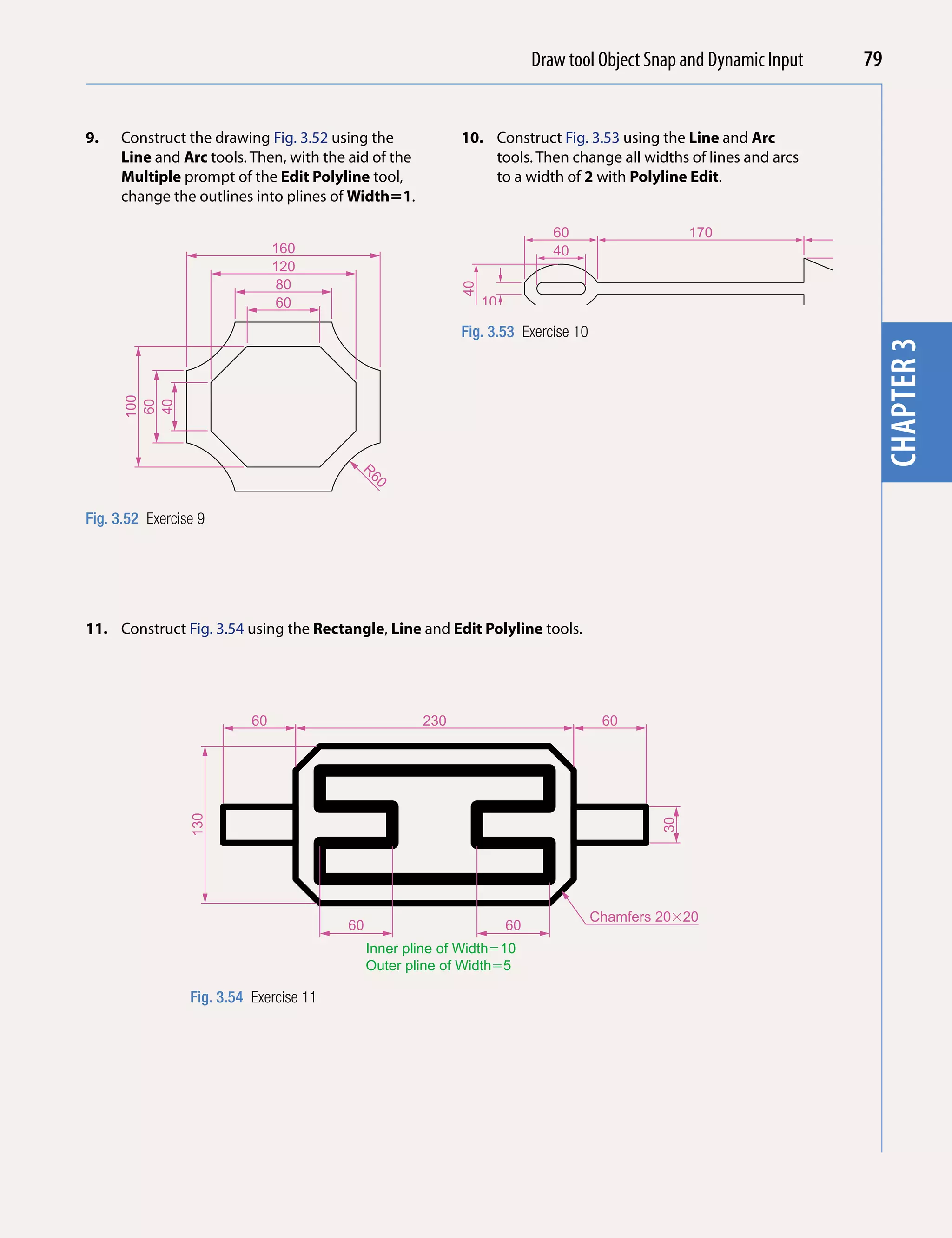 Draw tool Object Snap and Dynamic Input
                                                                                         Introducing AutoCAD 2010         79


9.   Construct the drawing Fig. 3.52 using the              10. Construct Fig. 3.53 using the Line and Arc




                                                                                                                           chapter 1
     Line and Arc tools. Then, with the aid of the              tools. Then change all widths of lines and arcs
     Multiple prompt of the Edit Polyline tool,                 to a width of 2 with Polyline Edit.
     change the outlines into plines of Width1.

                                                                              60                  170                60
                                160                                           40
                                120
                                 80




                                                            40




                                                                                                                           50
                                 60                              10

                                                            Fig. 3.53 Exercise 10




                                                                                                                           chapter 3
      100
      60
      40




                                          R
                                              60




Fig. 3.52 Exercise 9




11. Construct Fig. 3.54 using the Rectangle, Line and Edit Polyline tools.




                           60                         230                            60
                 130




                                                                                             30




                                                                                    Chamfers 20�20
                                         60                           60
                                              Inner pline of Width�10
                                              Outer pline of Width�5

                 Fig. 3.54 Exercise 11
 