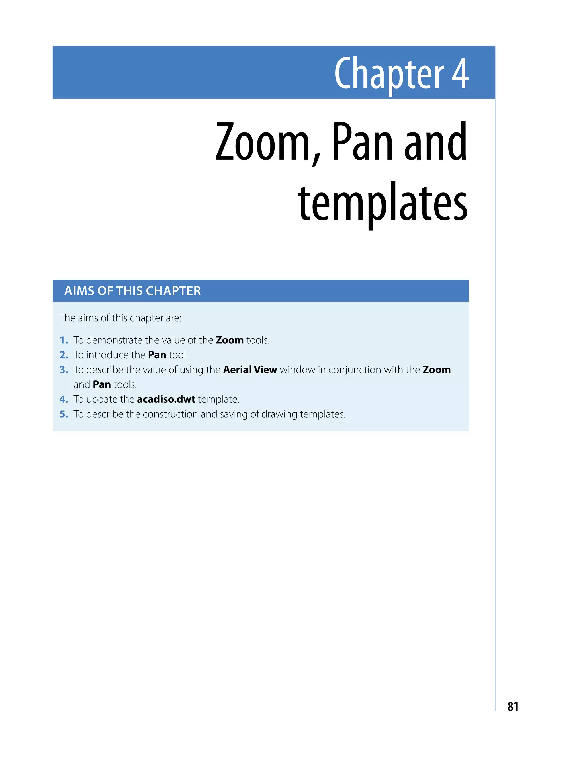 Chapter 4
                                 Zoom, Pan and
                                     templates
 Aims of this chApter

The aims of this chapter are:

1. To demonstrate the value of the Zoom tools.
2. To introduce the Pan tool.
3. To describe the value of using the Aerial View window in conjunction with the Zoom
   and Pan tools.
4. To update the acadiso.dwt template.
5. To describe the construction and saving of drawing templates.




                                                                                        81
 