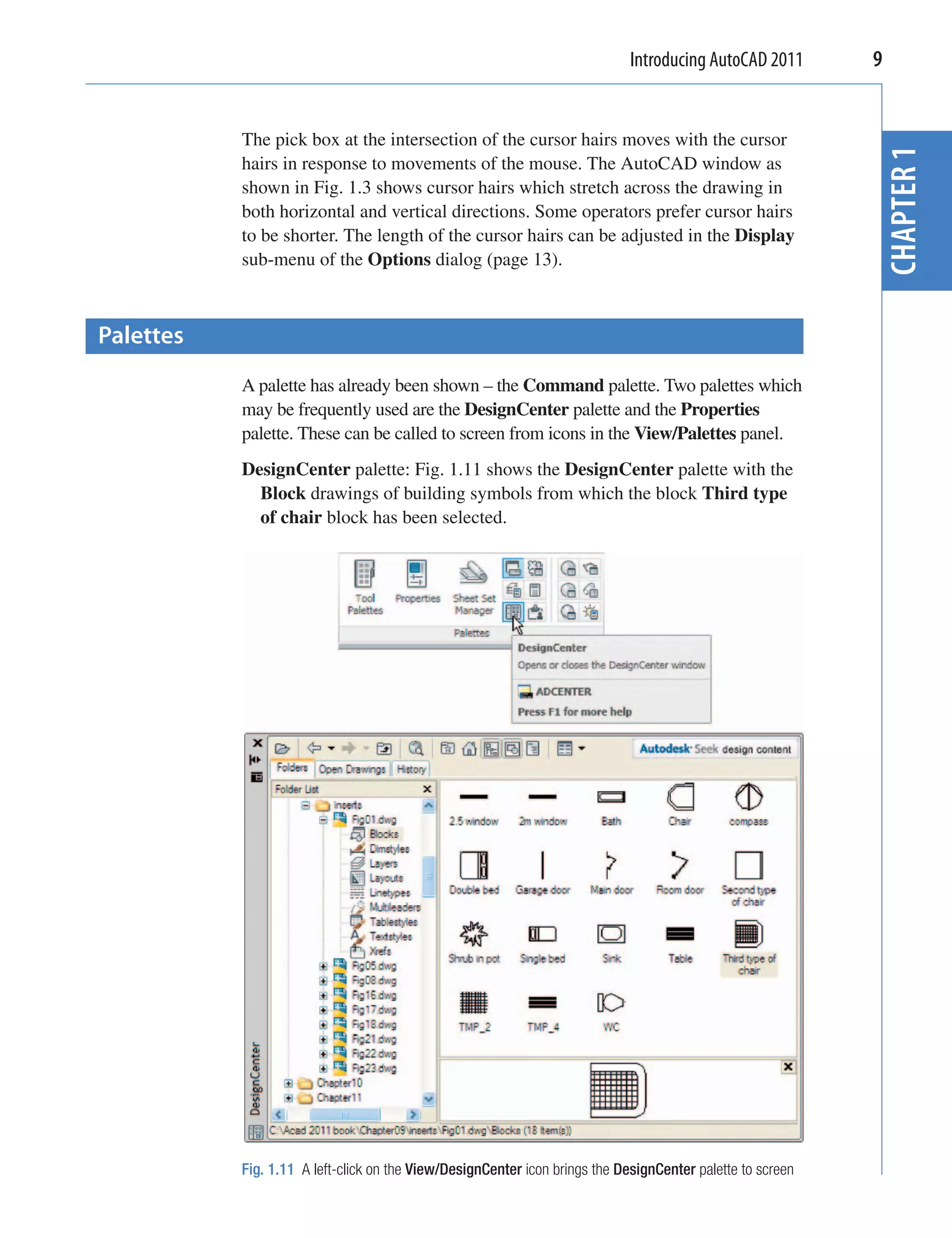 Introducing AutoCAD 2011       9


           The pick box at the intersection of the cursor hairs moves with the cursor




                                                                                                            CHAPTER 1
           hairs in response to movements of the mouse. The AutoCAD window as
           shown in Fig. 1.3 shows cursor hairs which stretch across the drawing in
           both horizontal and vertical directions. Some operators prefer cursor hairs
           to be shorter. The length of the cursor hairs can be adjusted in the Display
           sub-menu of the Options dialog (page 13).



Palettes
           A palette has already been shown – the Command palette. Two palettes which
           may be frequently used are the DesignCenter palette and the Properties
           palette. These can be called to screen from icons in the View/Palettes panel.
           DesignCenter palette: Fig. 1.11 shows the DesignCenter palette with the
             Block drawings of building symbols from which the block Third type
             of chair block has been selected.




           Fig. 1.11 A left-click on the View/DesignCenter icon brings the DesignCenter palette to screen
 