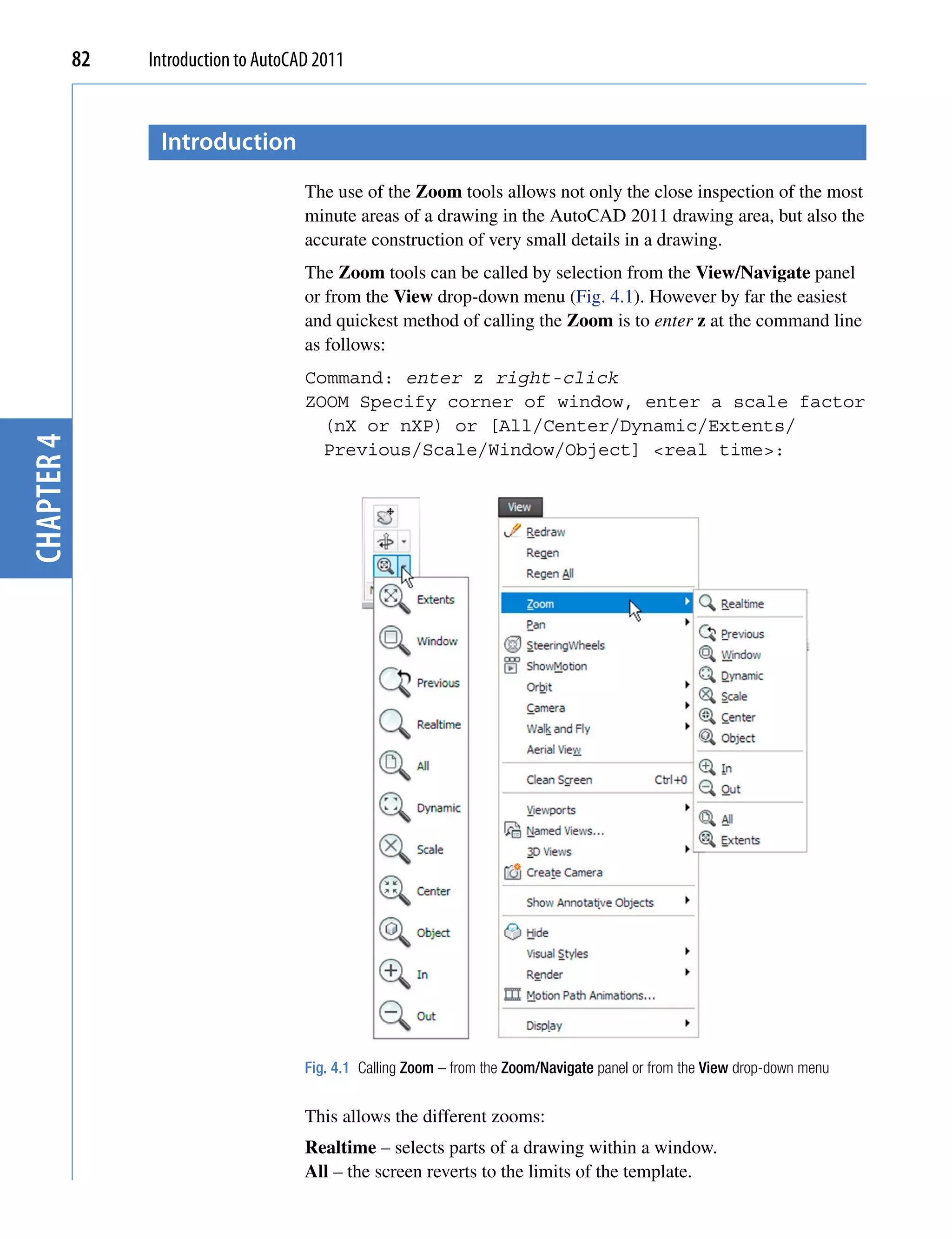 82   Introduction to AutoCAD 2011


                  introduction
                                       The use of the Zoom tools allows not only the close inspection of the most
                                       minute areas of a drawing in the AutoCAD 2011 drawing area, but also the
                                       accurate construction of very small details in a drawing.
                                       The Zoom tools can be called by selection from the View/Navigate panel
                                       or from the View drop-down menu (Fig. 4.1). However by far the easiest
                                       and quickest method of calling the Zoom is to enter z at the command line
                                       as follows:
                                       Command: enter z right-click
                                       ZOOM Specify corner of window, enter a scale factor
                                         (nX or nXP) or [All/Center/Dynamic/Extents/
chapter 4




                                         Previous/Scale/Window/Object] <real time>:




                                       Fig. 4.1 Calling Zoom – from the Zoom/Navigate panel or from the View drop-down menu


                                       This allows the different zooms:
                                       Realtime – selects parts of a drawing within a window.
                                       All – the screen reverts to the limits of the template.
 