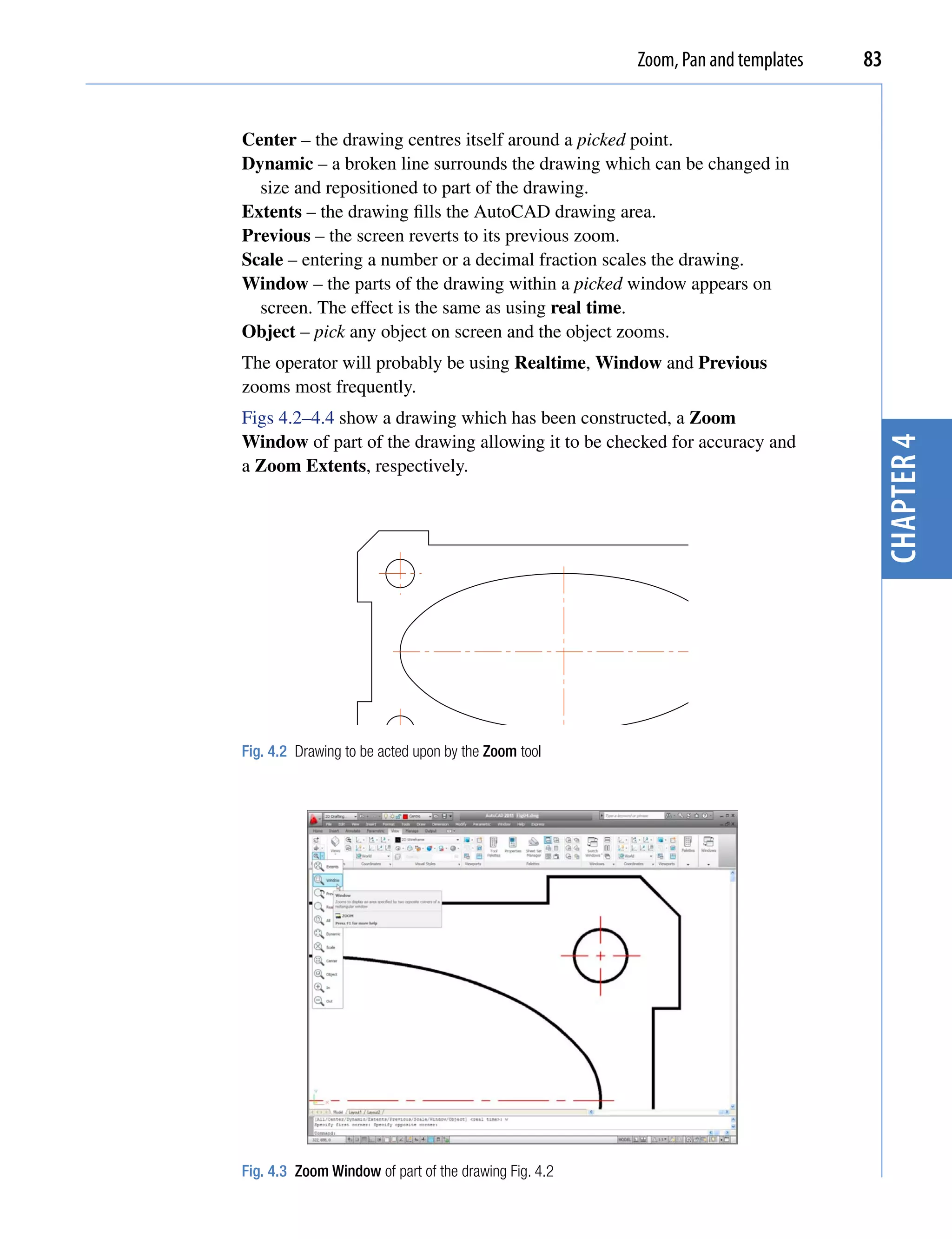 Zoom, Pan and templates   83


Center – the drawing centres itself around a picked point.
Dynamic – a broken line surrounds the drawing which can be changed in
  size and repositioned to part of the drawing.
Extents – the drawing fills the AutoCAD drawing area.
Previous – the screen reverts to its previous zoom.
Scale – entering a number or a decimal fraction scales the drawing.
Window – the parts of the drawing within a picked window appears on
  screen. The effect is the same as using real time.
Object – pick any object on screen and the object zooms.
The operator will probably be using Realtime, Window and Previous
zooms most frequently.
Figs 4.2–4.4 show a drawing which has been constructed, a Zoom
Window of part of the drawing allowing it to be checked for accuracy and




                                                                                  chapter 4
a Zoom Extents, respectively.




Fig. 4.2 Drawing to be acted upon by the Zoom tool




Fig. 4.3 Zoom Window of part of the drawing Fig. 4.2
 
