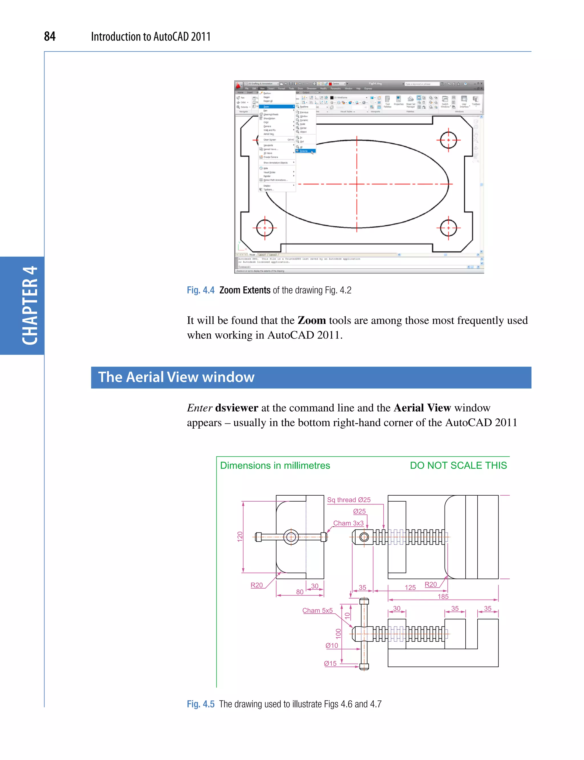 chapter 4   84   Introduction to AutoCAD 2011




                                       Fig. 4.4 Zoom Extents of the drawing Fig. 4.2


                                       It will be found that the Zoom tools are among those most frequently used
                                       when working in AutoCAD 2011.


                  the Aerial View window
                                       Enter dsviewer at the command line and the Aerial View window
                                       appears – usually in the bottom right-hand corner of the AutoCAD 2011


                                                Dimensions in millimetres                               DO NOT SCALE THIS DRAWING


                                                                              Sq thread Ø25
                                                                                            Ø25
                                                                                 Cham 3x3
                                                                                                                                   140
                                                    120




                                                          R20            30                  35        125   R20
                                                                    80
                                                                                                                   185

                                                                      Cham 5x5                    30                     35   35
                                                                                       10
                                                                                 100




                                                                              Ø10

                                                                              Ø15




                                       Fig. 4.5 The drawing used to illustrate Figs 4.6 and 4.7
                                                  A. Yarwood                15/05/2007          Scale 1:1                 BENCH VICE 2/4D
 
