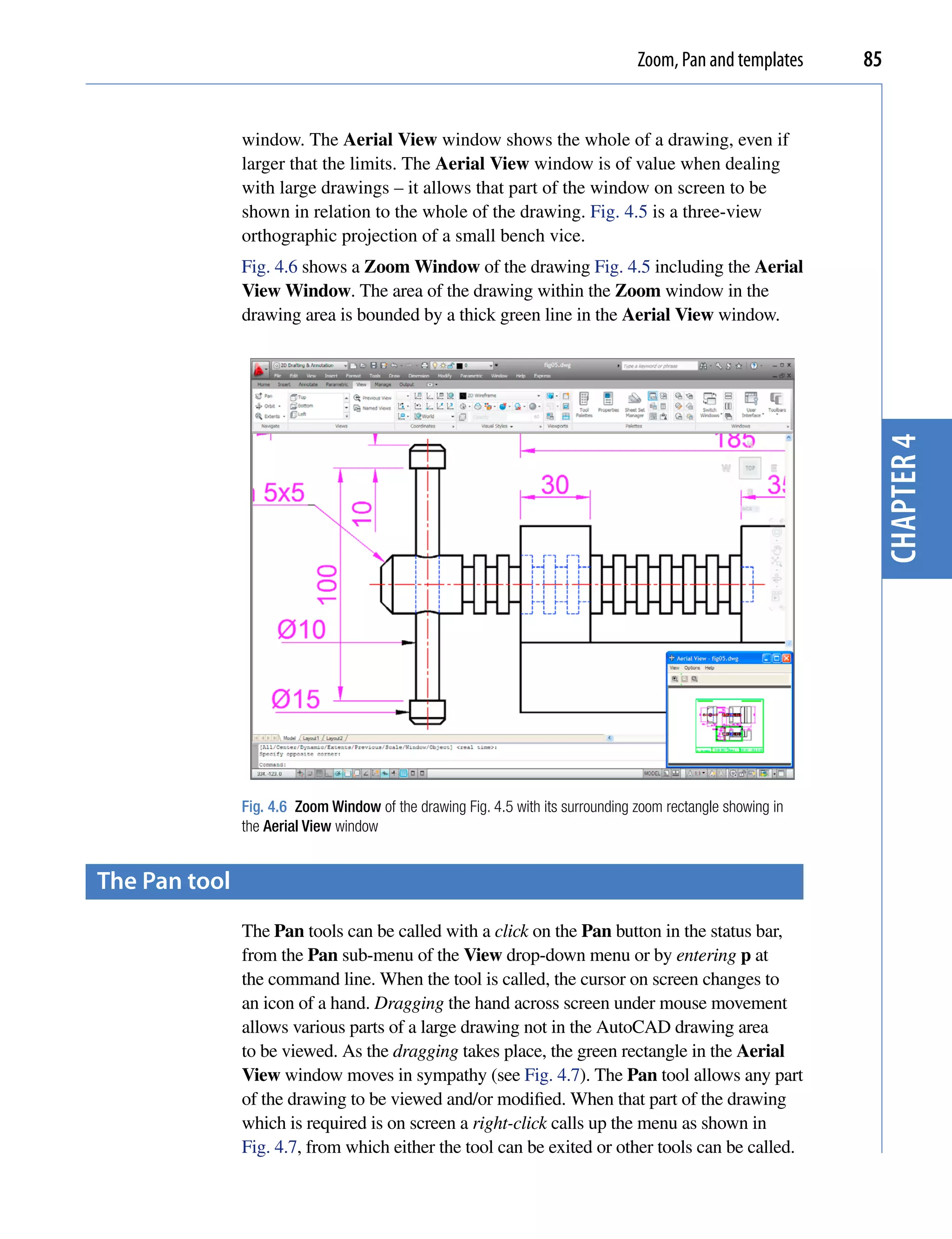 Zoom, Pan and templates     85


               window. The Aerial View window shows the whole of a drawing, even if
               larger that the limits. The Aerial View window is of value when dealing
               with large drawings – it allows that part of the window on screen to be
               shown in relation to the whole of the drawing. Fig. 4.5 is a three-view
               orthographic projection of a small bench vice.
               Fig. 4.6 shows a Zoom Window of the drawing Fig. 4.5 including the Aerial
               View Window. The area of the drawing within the Zoom window in the
               drawing area is bounded by a thick green line in the Aerial View window.




                                                                                                              chapter 4
               Fig. 4.6 Zoom Window of the drawing Fig. 4.5 with its surrounding zoom rectangle showing in
               the Aerial View window


the pan tool
               The Pan tools can be called with a click on the Pan button in the status bar,
               from the Pan sub-menu of the View drop-down menu or by entering p at
               the command line. When the tool is called, the cursor on screen changes to
               an icon of a hand. Dragging the hand across screen under mouse movement
               allows various parts of a large drawing not in the AutoCAD drawing area
               to be viewed. As the dragging takes place, the green rectangle in the Aerial
               View window moves in sympathy (see Fig. 4.7). The Pan tool allows any part
               of the drawing to be viewed and/or modified. When that part of the drawing
               which is required is on screen a right-click calls up the menu as shown in
               Fig. 4.7, from which either the tool can be exited or other tools can be called.
 