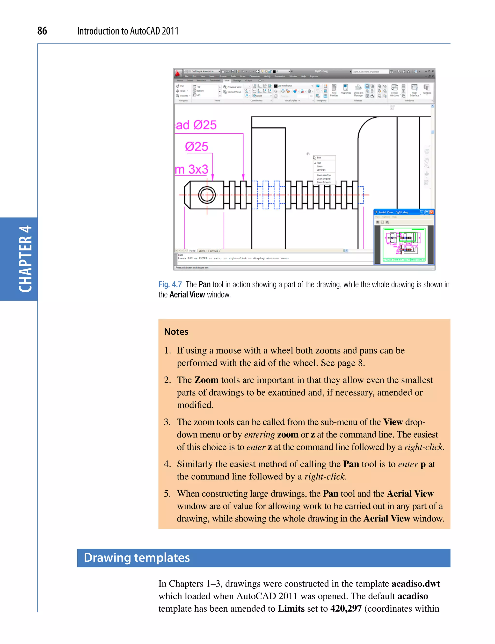 chapter 4   86   Introduction to AutoCAD 2011




                                       Fig. 4.7 The Pan tool in action showing a part of the drawing, while the whole drawing is shown in
                                       the Aerial View window.



                                        Notes
                                        1. If using a mouse with a wheel both zooms and pans can be
                                           performed with the aid of the wheel. See page 8.
                                        2. The Zoom tools are important in that they allow even the smallest
                                           parts of drawings to be examined and, if necessary, amended or
                                           modified.
                                        3. The zoom tools can be called from the sub-menu of the View drop-
                                           down menu or by entering zoom or z at the command line. The easiest
                                           of this choice is to enter z at the command line followed by a right-click.
                                        4. Similarly the easiest method of calling the Pan tool is to enter p at
                                           the command line followed by a right-click.
                                        5. When constructing large drawings, the Pan tool and the Aerial View
                                           window are of value for allowing work to be carried out in any part of a
                                           drawing, while showing the whole drawing in the Aerial View window.



                  Drawing templates
                                       In Chapters 1–3, drawings were constructed in the template acadiso.dwt
                                       which loaded when AutoCAD 2011 was opened. The default acadiso
                                       template has been amended to Limits set to 420,297 (coordinates within
 