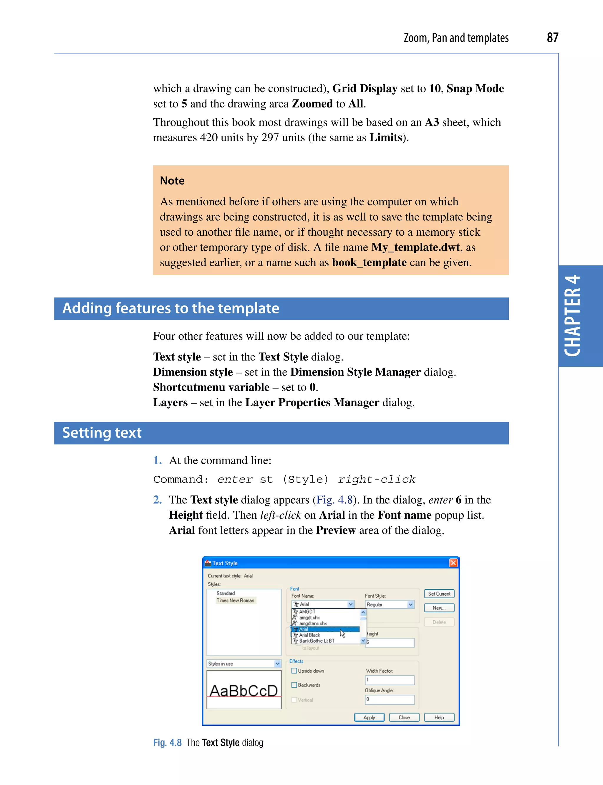 Zoom, Pan and templates   87


               which a drawing can be constructed), Grid Display set to 10, Snap Mode
               set to 5 and the drawing area Zoomed to All.
               Throughout this book most drawings will be based on an A3 sheet, which
               measures 420 units by 297 units (the same as Limits).


                Note
                As mentioned before if others are using the computer on which
                drawings are being constructed, it is as well to save the template being
                used to another file name, or if thought necessary to a memory stick
                or other temporary type of disk. A file name My_template.dwt, as
                suggested earlier, or a name such as book_template can be given.




                                                                                                chapter 4
Adding features to the template
               Four other features will now be added to our template:
               Text style – set in the Text Style dialog.
               Dimension style – set in the Dimension Style Manager dialog.
               Shortcutmenu variable – set to 0.
               Layers – set in the Layer Properties Manager dialog.

setting text
               1. At the command line:
               Command: enter st (Style) right-click
               2. The Text style dialog appears (Fig. 4.8). In the dialog, enter 6 in the
                  Height field. Then left-click on Arial in the Font name popup list.
                  Arial font letters appear in the Preview area of the dialog.




               Fig. 4.8 The Text Style dialog
 