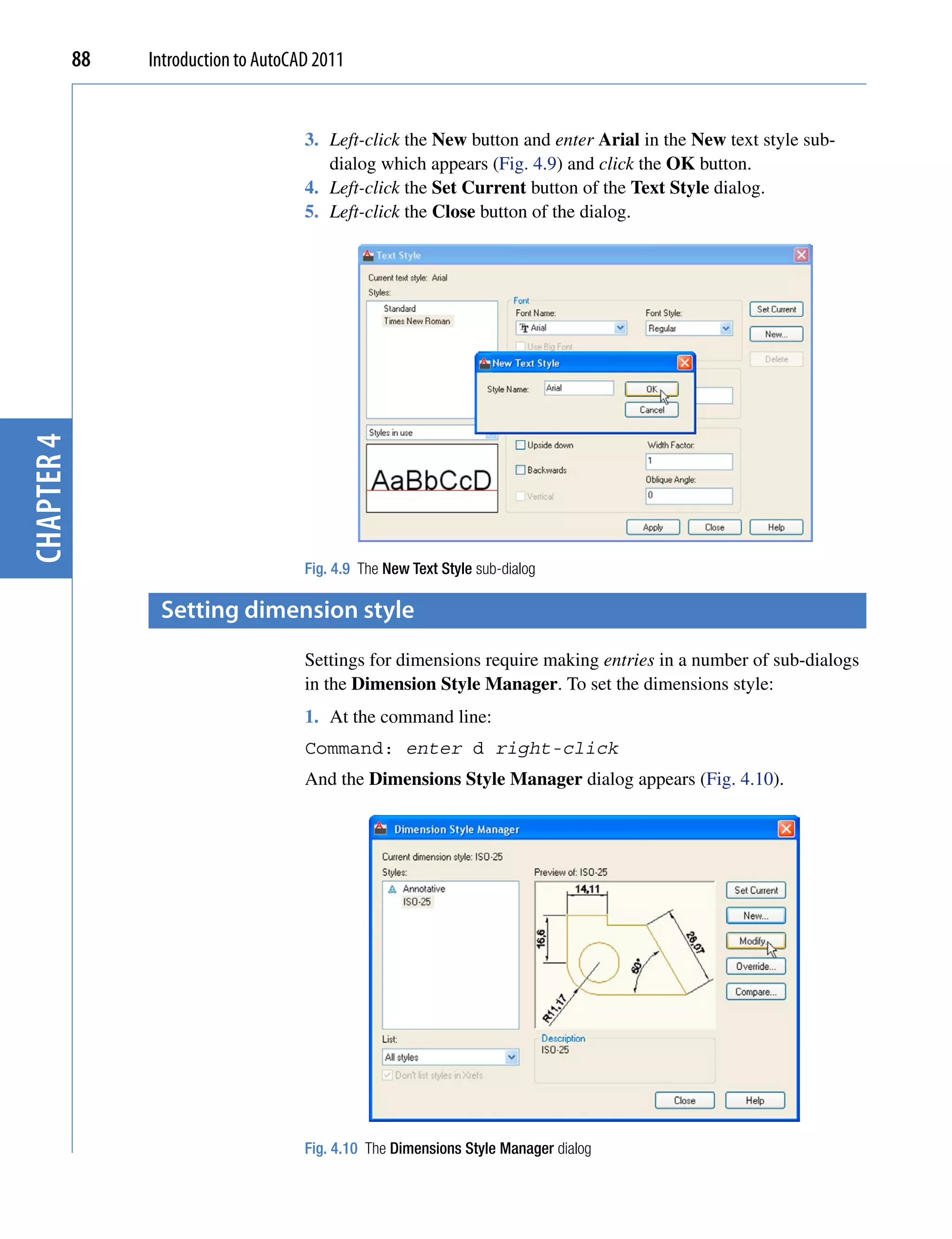 88   Introduction to AutoCAD 2011


                                       3. Left-click the New button and enter Arial in the New text style sub-
                                          dialog which appears (Fig. 4.9) and click the OK button.
                                       4. Left-click the Set Current button of the Text Style dialog.
                                       5. Left-click the Close button of the dialog.
chapter 4




                                       Fig. 4.9 The New Text Style sub-dialog

                  setting dimension style
                                       Settings for dimensions require making entries in a number of sub-dialogs
                                       in the Dimension Style Manager. To set the dimensions style:
                                       1. At the command line:
                                       Command: enter d right-click
                                       And the Dimensions Style Manager dialog appears (Fig. 4.10).




                                       Fig. 4.10 The Dimensions Style Manager dialog
 