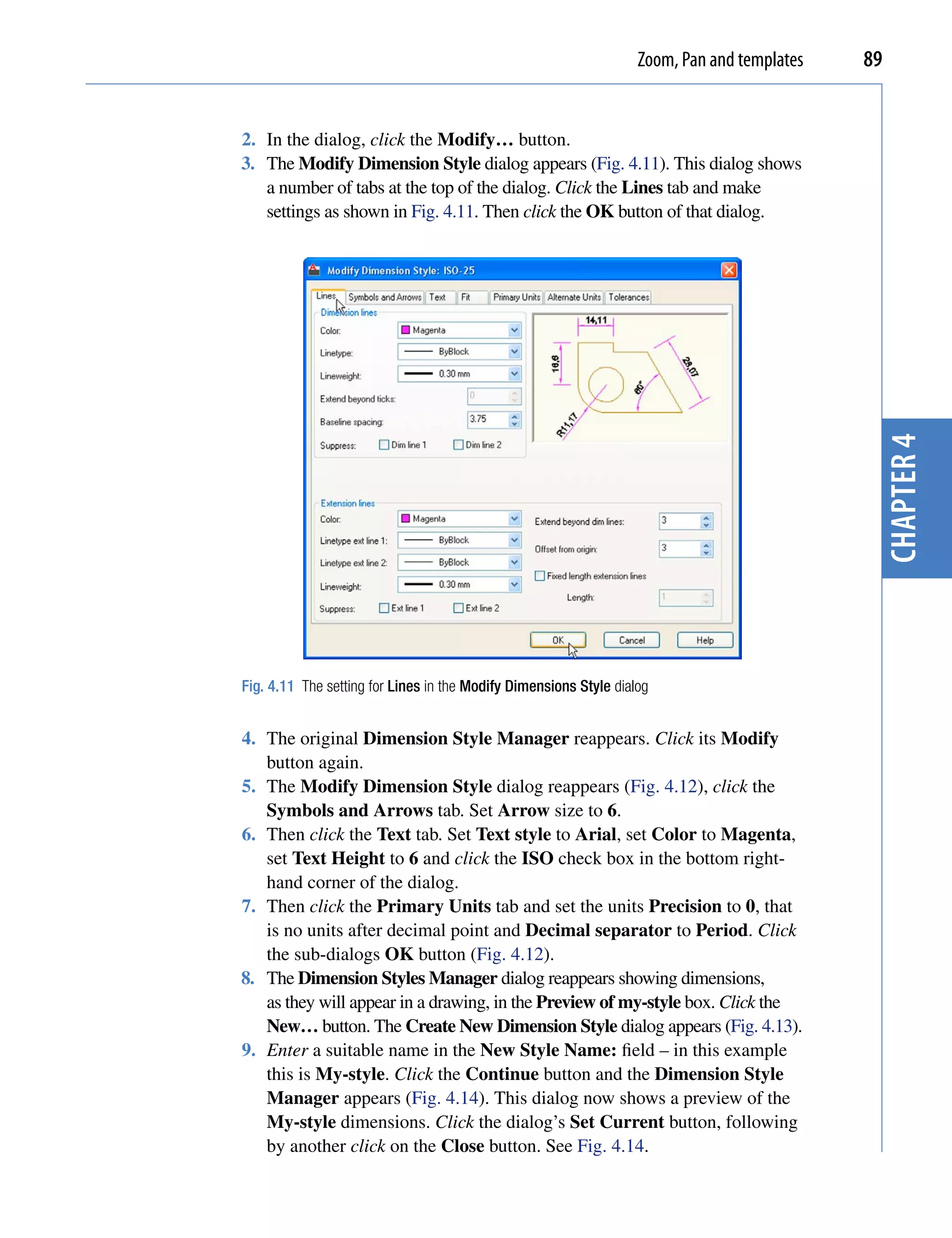 Zoom, Pan and templates   89


2. In the dialog, click the Modify… button.
3. The Modify Dimension Style dialog appears (Fig. 4.11). This dialog shows
   a number of tabs at the top of the dialog. Click the Lines tab and make
   settings as shown in Fig. 4.11. Then click the OK button of that dialog.




                                                                                              chapter 4
Fig. 4.11 The setting for Lines in the Modify Dimensions Style dialog


4. The original Dimension Style Manager reappears. Click its Modify
   button again.
5. The Modify Dimension Style dialog reappears (Fig. 4.12), click the
   Symbols and Arrows tab. Set Arrow size to 6.
6. Then click the Text tab. Set Text style to Arial, set Color to Magenta,
   set Text Height to 6 and click the ISO check box in the bottom right-
   hand corner of the dialog.
7. Then click the Primary Units tab and set the units Precision to 0, that
   is no units after decimal point and Decimal separator to Period. Click
   the sub-dialogs OK button (Fig. 4.12).
8. The Dimension Styles Manager dialog reappears showing dimensions,
   as they will appear in a drawing, in the Preview of my-style box. Click the
   New… button. The Create New Dimension Style dialog appears (Fig. 4.13).
9. Enter a suitable name in the New Style Name: field – in this example
   this is My-style. Click the Continue button and the Dimension Style
   Manager appears (Fig. 4.14). This dialog now shows a preview of the
   My-style dimensions. Click the dialog’s Set Current button, following
   by another click on the Close button. See Fig. 4.14.
 