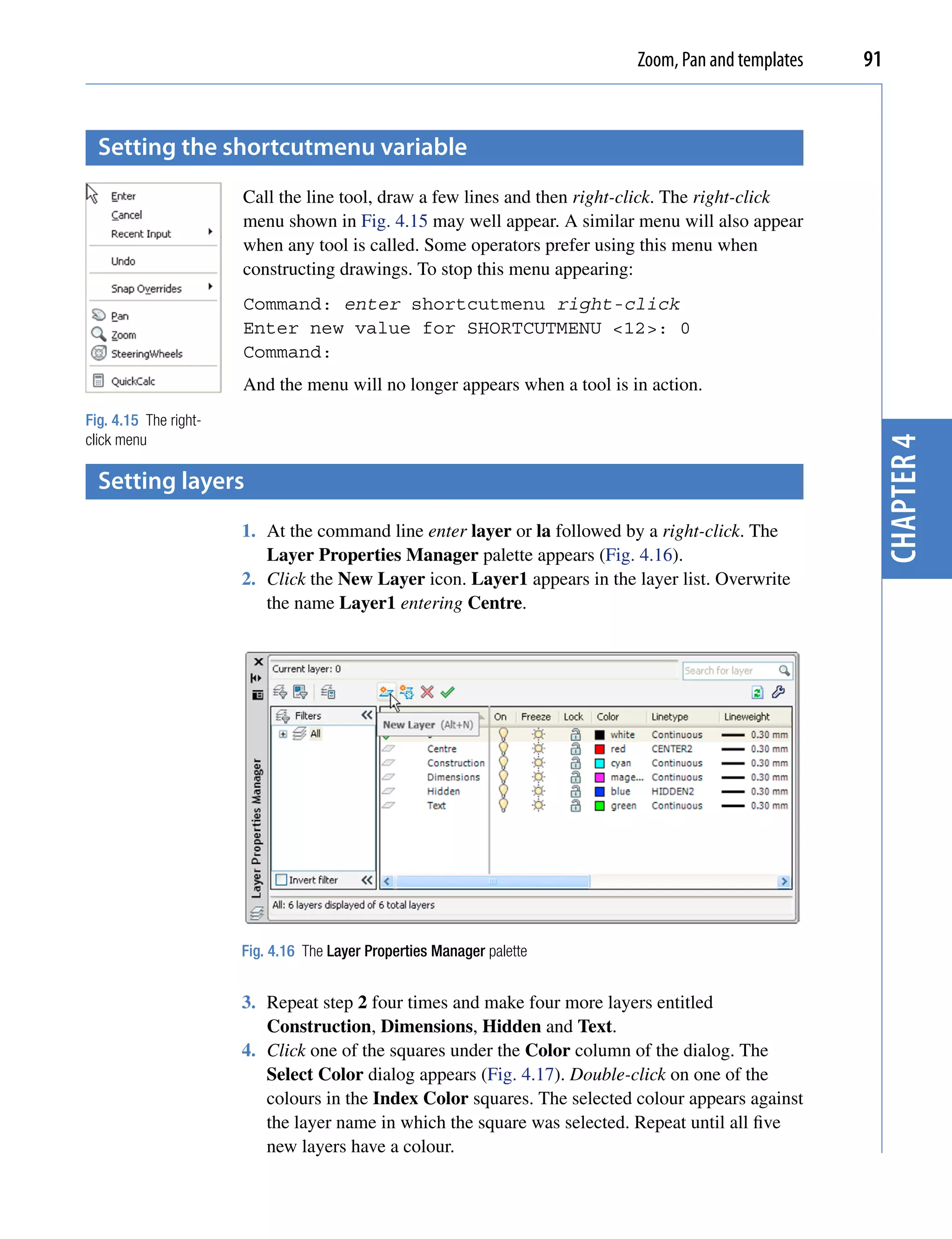 Zoom, Pan and templates   91


  setting the shortcutmenu variable
                       Call the line tool, draw a few lines and then right-click. The right-click
                       menu shown in Fig. 4.15 may well appear. A similar menu will also appear
                       when any tool is called. Some operators prefer using this menu when
                       constructing drawings. To stop this menu appearing:
                       Command: enter shortcutmenu right-click
                       Enter new value for SHORTCUTMENU <12>: 0
                       Command:
                       And the menu will no longer appears when a tool is in action.
Fig. 4.15 The right-
click menu




                                                                                                      chapter 4
  setting layers
                       1. At the command line enter layer or la followed by a right-click. The
                          Layer Properties Manager palette appears (Fig. 4.16).
                       2. Click the New Layer icon. Layer1 appears in the layer list. Overwrite
                          the name Layer1 entering Centre.




                       Fig. 4.16 The Layer Properties Manager palette


                       3. Repeat step 2 four times and make four more layers entitled
                          Construction, Dimensions, Hidden and Text.
                       4. Click one of the squares under the Color column of the dialog. The
                          Select Color dialog appears (Fig. 4.17). Double-click on one of the
                          colours in the Index Color squares. The selected colour appears against
                          the layer name in which the square was selected. Repeat until all five
                          new layers have a colour.
 