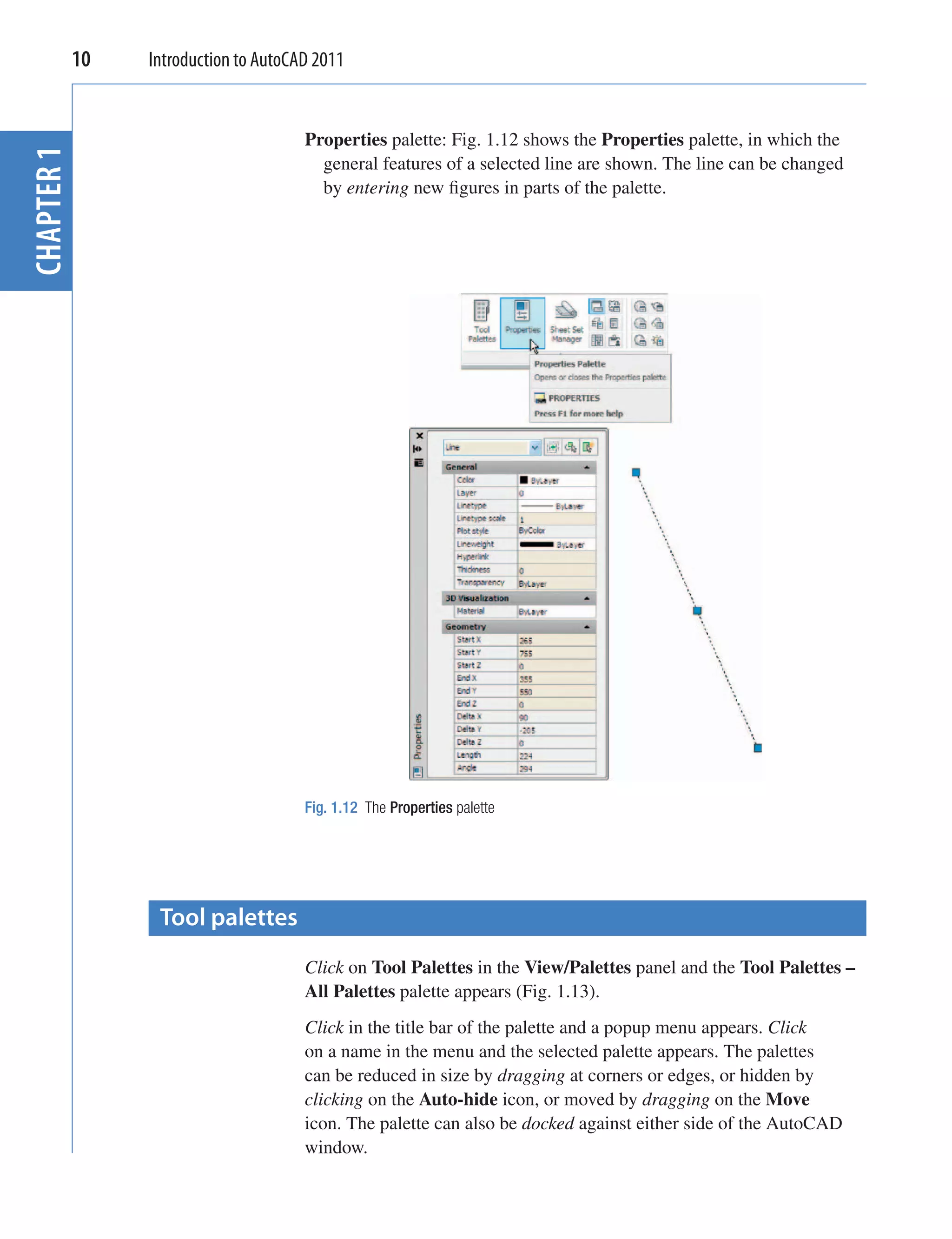 10   Introduction to AutoCAD 2011


                                   Properties palette: Fig. 1.12 shows the Properties palette, in which the
CHAPTER 1


                                     general features of a selected line are shown. The line can be changed
                                     by entering new ﬁgures in parts of the palette.




                                   Fig. 1.12 The Properties palette




              Tool palettes
                                   Click on Tool Palettes in the View/Palettes panel and the Tool Palettes –
                                   All Palettes palette appears (Fig. 1.13).
                                   Click in the title bar of the palette and a popup menu appears. Click
                                   on a name in the menu and the selected palette appears. The palettes
                                   can be reduced in size by dragging at corners or edges, or hidden by
                                   clicking on the Auto-hide icon, or moved by dragging on the Move
                                   icon. The palette can also be docked against either side of the AutoCAD
                                   window.
 