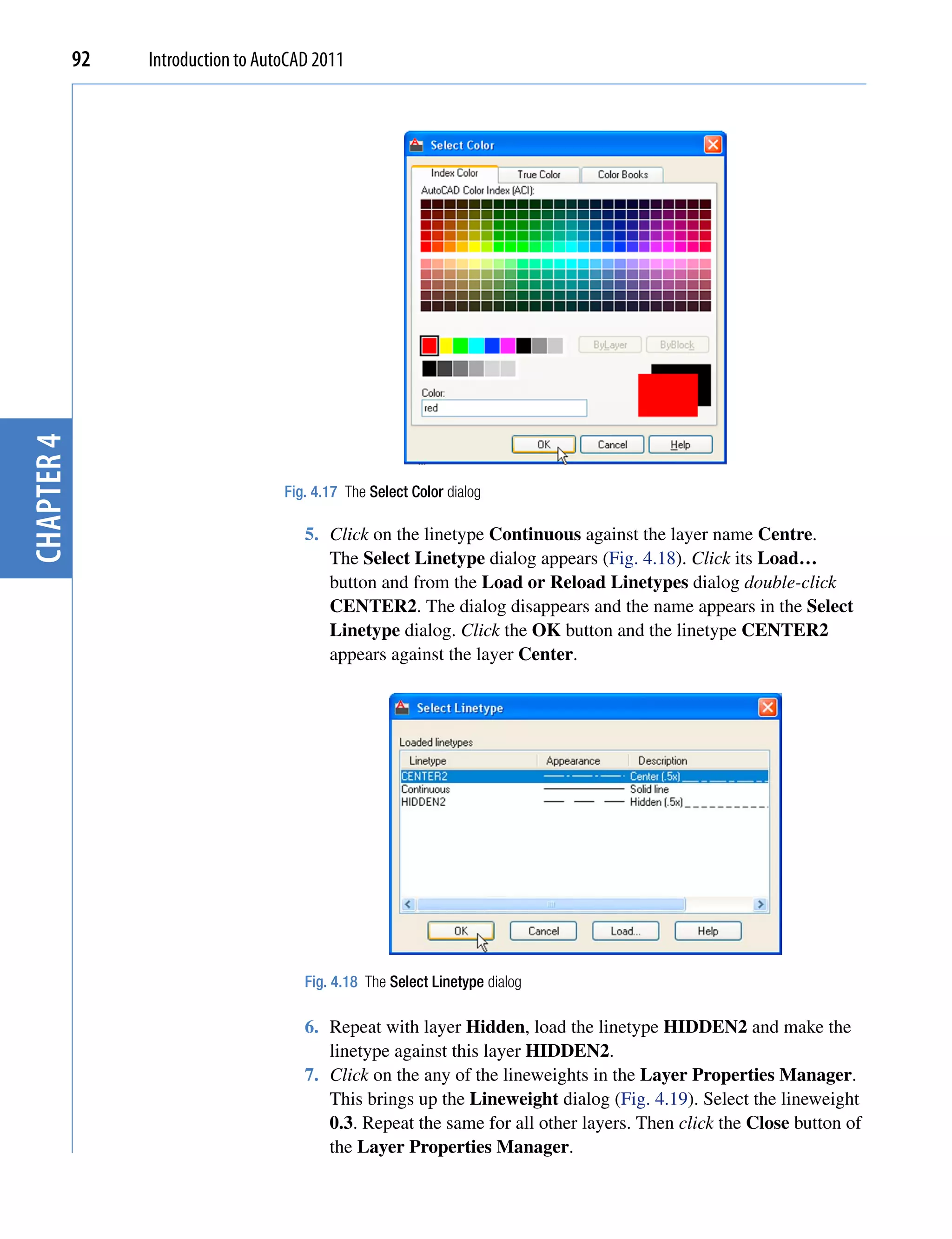 chapter 4   92   Introduction to AutoCAD 2011




                                    Fig. 4.17 The Select Color dialog

                                       5. Click on the linetype Continuous against the layer name Centre.
                                          The Select Linetype dialog appears (Fig. 4.18). Click its Load…
                                          button and from the Load or Reload Linetypes dialog double-click
                                          CENTER2. The dialog disappears and the name appears in the Select
                                          Linetype dialog. Click the OK button and the linetype CENTER2
                                          appears against the layer Center.




                                       Fig. 4.18 The Select Linetype dialog

                                       6. Repeat with layer Hidden, load the linetype HIDDEN2 and make the
                                          linetype against this layer HIDDEN2.
                                       7. Click on the any of the lineweights in the Layer Properties Manager.
                                          This brings up the Lineweight dialog (Fig. 4.19). Select the lineweight
                                          0.3. Repeat the same for all other layers. Then click the Close button of
                                          the Layer Properties Manager.
 