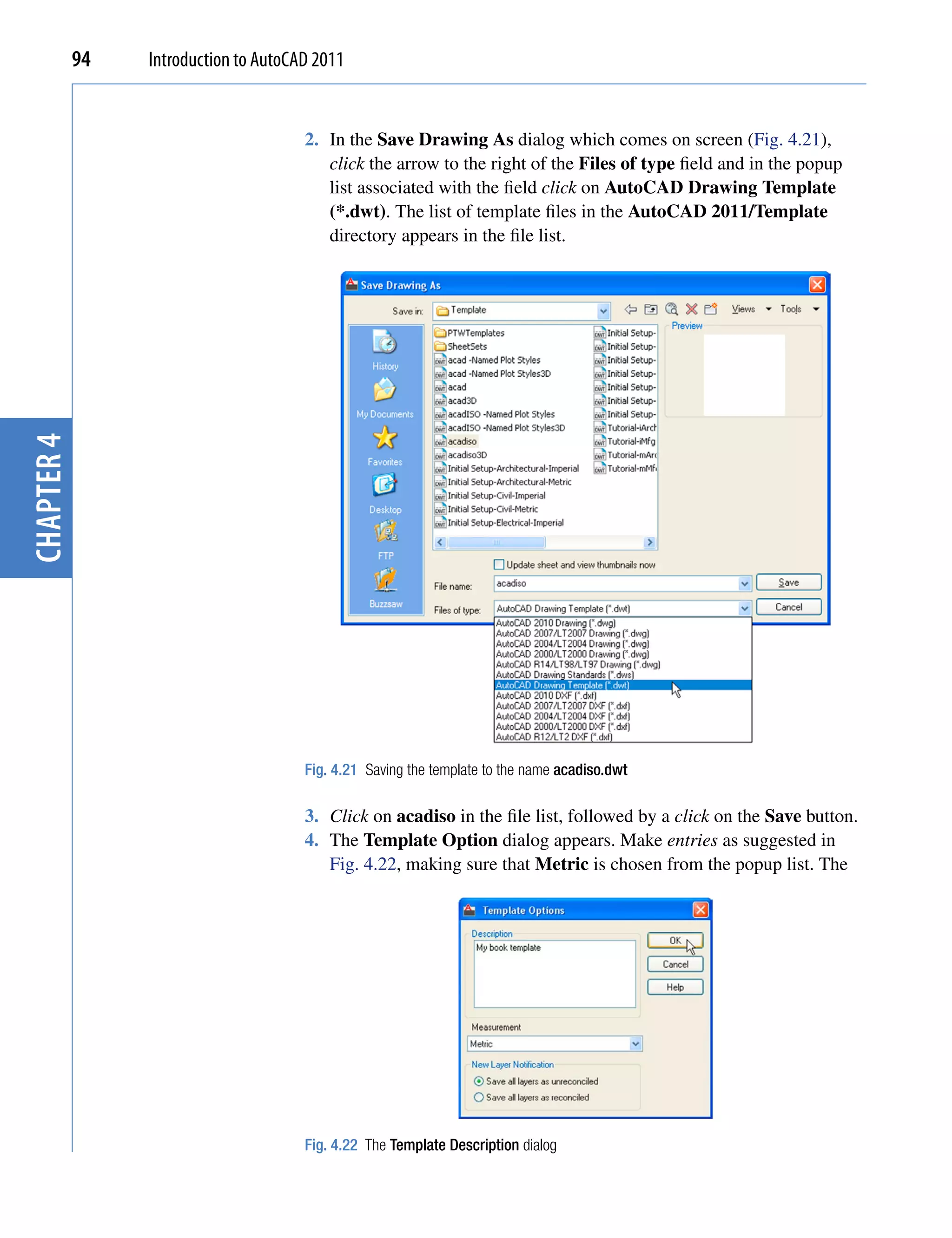 94   Introduction to AutoCAD 2011


                                       2. In the Save Drawing As dialog which comes on screen (Fig. 4.21),
                                          click the arrow to the right of the Files of type field and in the popup
                                          list associated with the field click on AutoCAD Drawing Template
                                          (*.dwt). The list of template files in the AutoCAD 2011/Template
                                          directory appears in the file list.
chapter 4




                                       Fig. 4.21 Saving the template to the name acadiso.dwt

                                       3. Click on acadiso in the file list, followed by a click on the Save button.
                                       4. The Template Option dialog appears. Make entries as suggested in
                                          Fig. 4.22, making sure that Metric is chosen from the popup list. The




                                       Fig. 4.22 The Template Description dialog
 