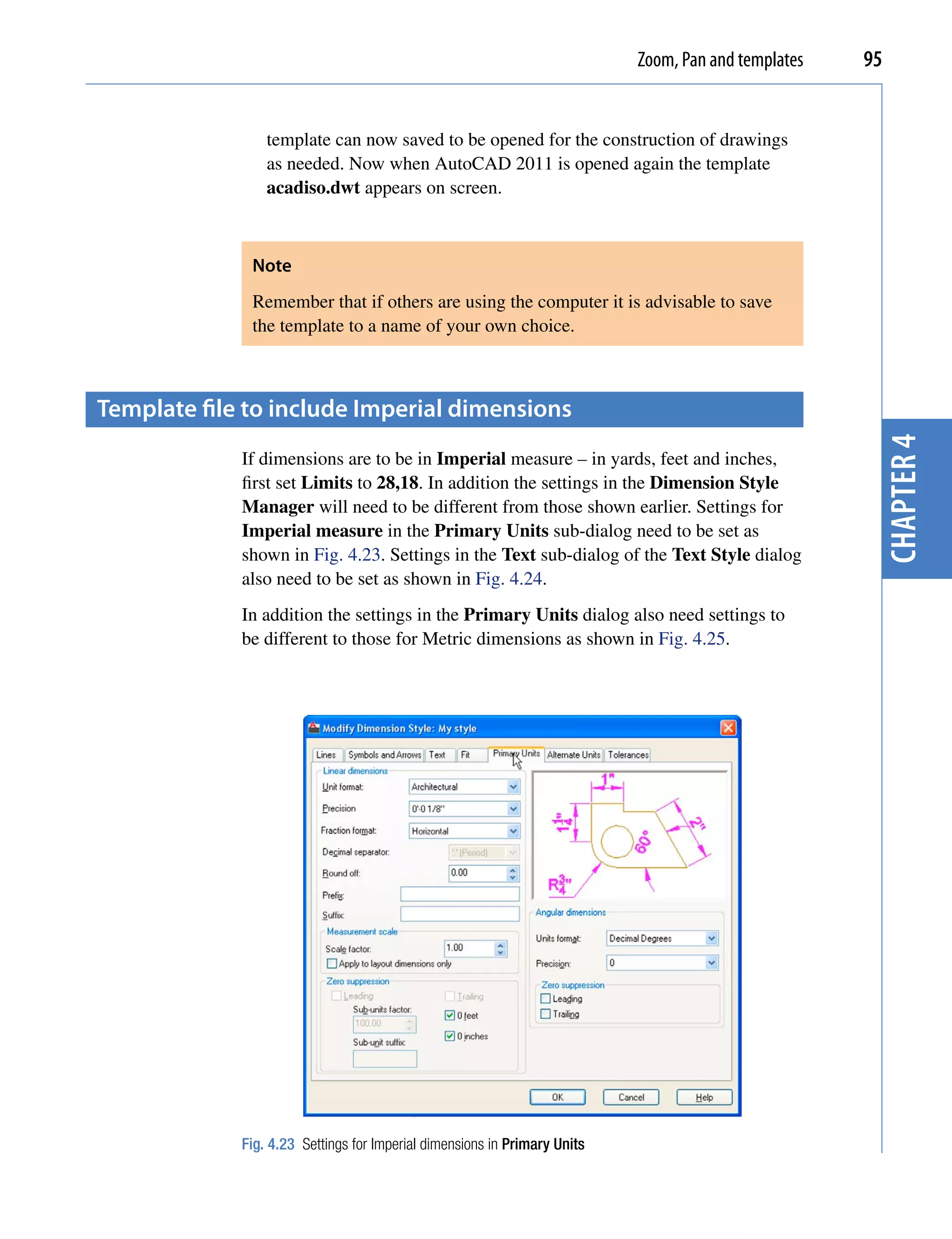Zoom, Pan and templates   95


                 template can now saved to be opened for the construction of drawings
                 as needed. Now when AutoCAD 2011 is opened again the template
                 acadiso.dwt appears on screen.



              Note
              Remember that if others are using the computer it is advisable to save
              the template to a name of your own choice.



template file to include imperial dimensions




                                                                                                      chapter 4
             If dimensions are to be in Imperial measure – in yards, feet and inches,
             first set Limits to 28,18. In addition the settings in the Dimension Style
             Manager will need to be different from those shown earlier. Settings for
             Imperial measure in the Primary Units sub-dialog need to be set as
             shown in Fig. 4.23. Settings in the Text sub-dialog of the Text Style dialog
             also need to be set as shown in Fig. 4.24.
             In addition the settings in the Primary Units dialog also need settings to
             be different to those for Metric dimensions as shown in Fig. 4.25.




             Fig. 4.23 Settings for Imperial dimensions in Primary Units
 