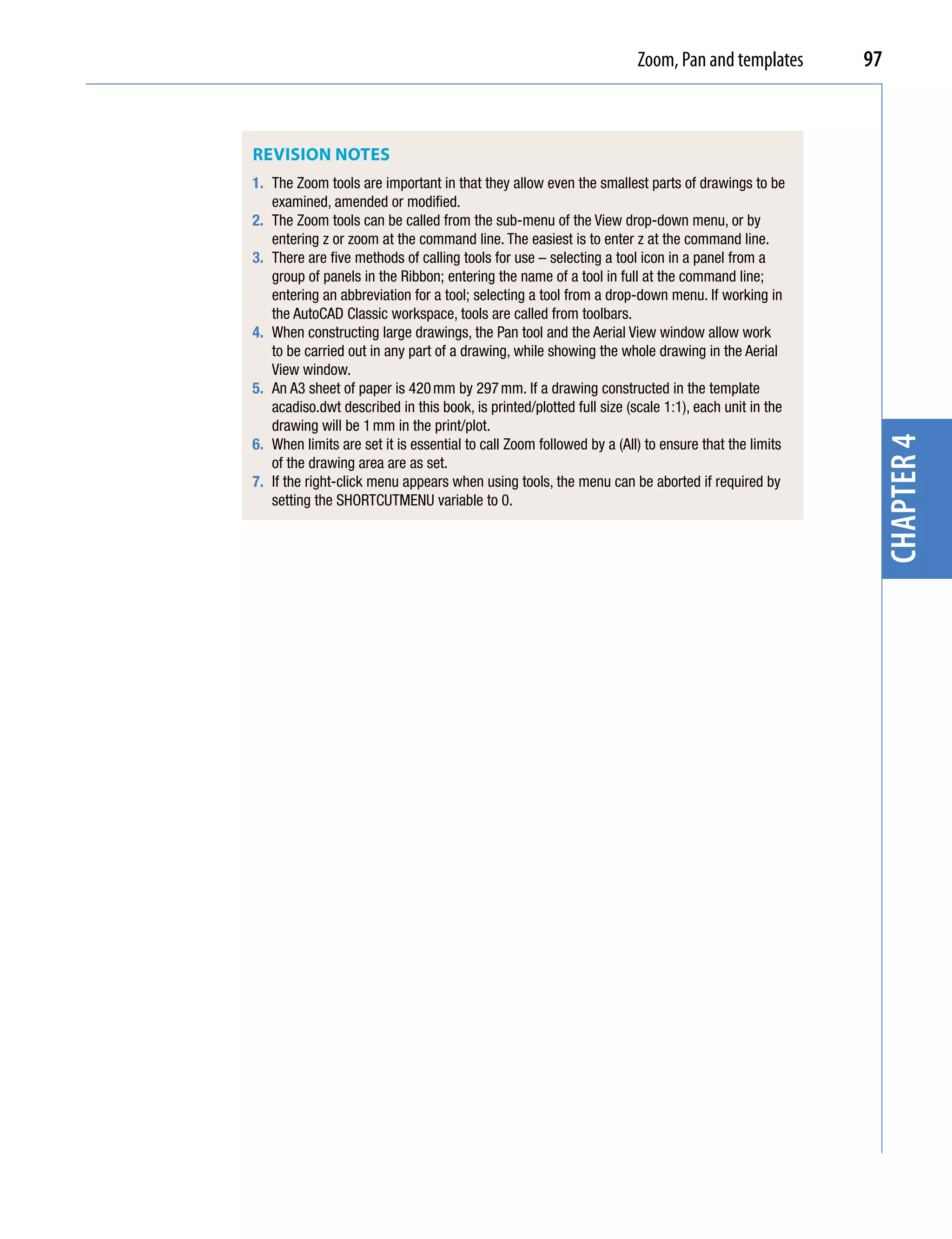 Zoom, Pan and templates       97



ReVision notes
1. The Zoom tools are important in that they allow even the smallest parts of drawings to be
   examined, amended or modified.
2. The Zoom tools can be called from the sub-menu of the View drop-down menu, or by
   entering z or zoom at the command line. The easiest is to enter z at the command line.
3. There are five methods of calling tools for use – selecting a tool icon in a panel from a
   group of panels in the Ribbon; entering the name of a tool in full at the command line;
   entering an abbreviation for a tool; selecting a tool from a drop-down menu. If working in
   the AutoCAD Classic workspace, tools are called from toolbars.
4. When constructing large drawings, the Pan tool and the Aerial View window allow work
   to be carried out in any part of a drawing, while showing the whole drawing in the Aerial
   View window.
5. An A3 sheet of paper is 420 mm by 297 mm. If a drawing constructed in the template
   acadiso.dwt described in this book, is printed/plotted full size (scale 1:1), each unit in the
   drawing will be 1 mm in the print/plot.




                                                                                                     chapter 4
6. When limits are set it is essential to call Zoom followed by a (All) to ensure that the limits
   of the drawing area are as set.
7. If the right-click menu appears when using tools, the menu can be aborted if required by
   setting the SHORTCUTMENU variable to 0.
 