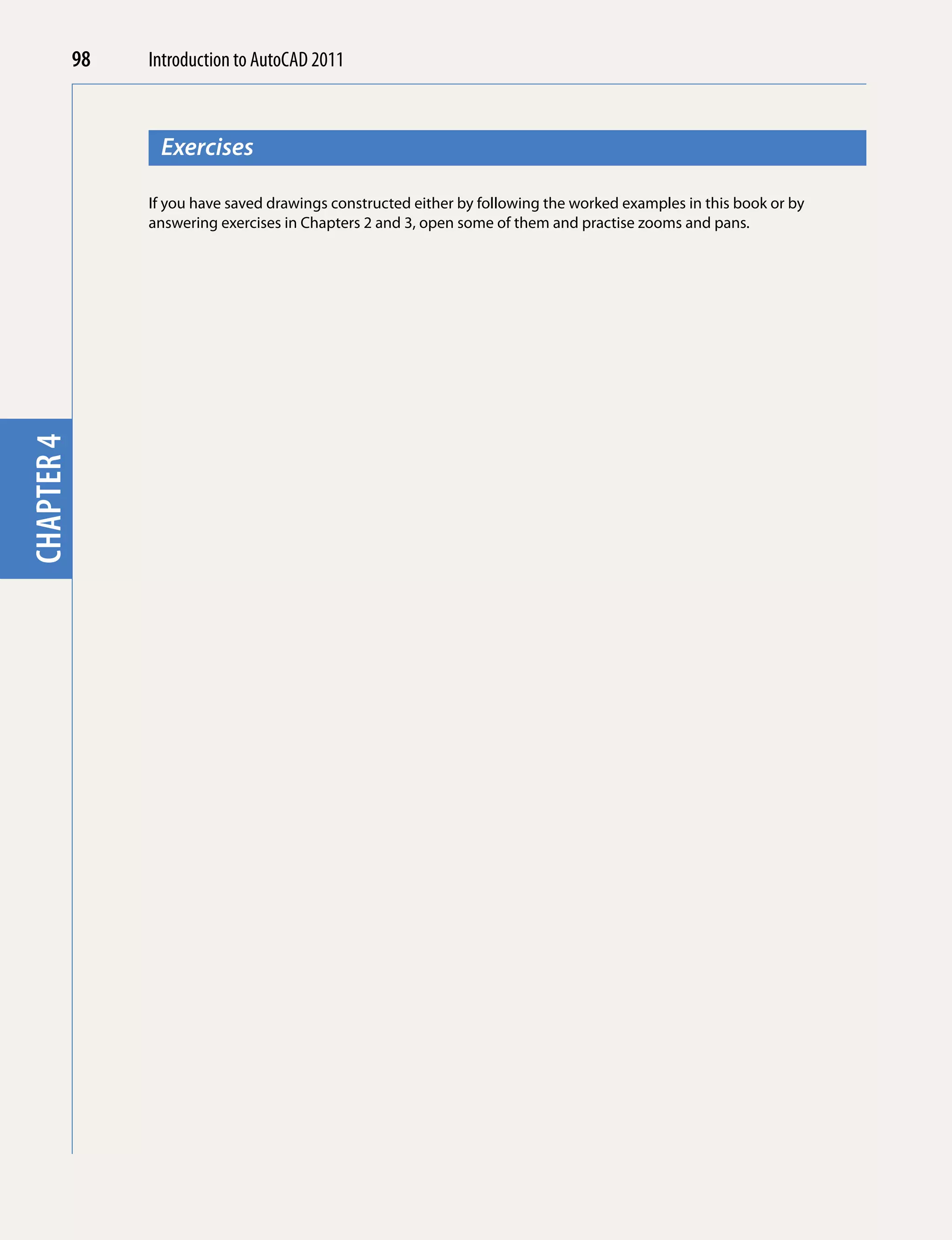 98   Introduction to AutoCAD 2010
                                         2011



                  Exercises
chapter 1



                 If you have saved drawings constructed either by following the worked examples in this book or by
                 answering exercises in Chapters 2 and 3, open some of them and practise zooms and pans.
chapter 4
 