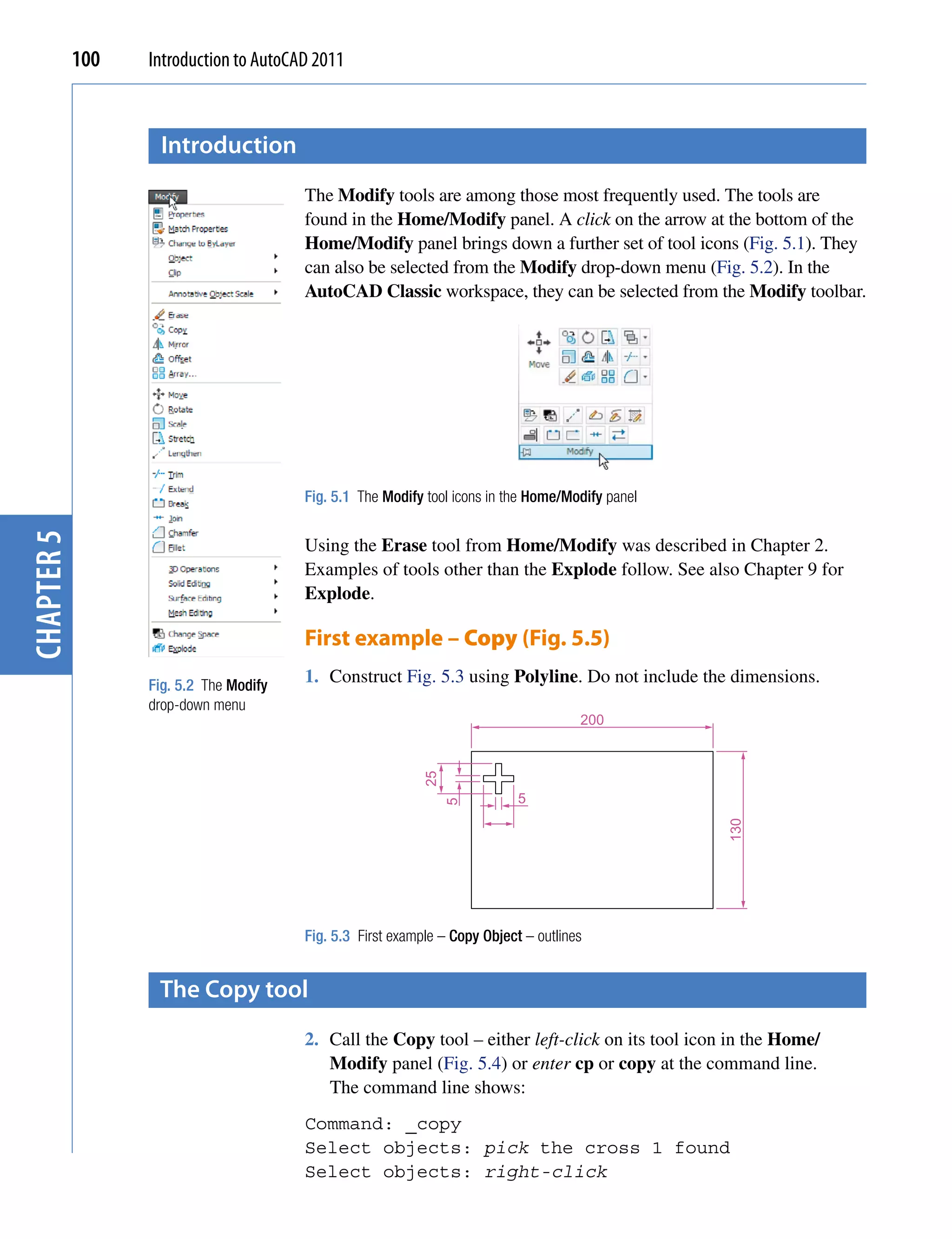 100   Introduction to AutoCAD 2011



                   introduction
                                        The Modify tools are among those most frequently used. The tools are
                                        found in the Home/Modify panel. A click on the arrow at the bottom of the
                                        Home/Modify panel brings down a further set of tool icons (Fig. 5.1). They
                                        can also be selected from the Modify drop-down menu (Fig. 5.2). In the
                                        AutoCAD Classic workspace, they can be selected from the Modify toolbar.




                                        Fig. 5.1 The Modify tool icons in the Home/Modify panel
chapter 5




                                        Using the Erase tool from Home/Modify was described in Chapter 2.
                                        Examples of tools other than the Explode follow. See also Chapter 9 for
                                        Explode.

                                        First example – Copy (Fig. 5.5)
                  Fig. 5.2 The Modify
                                        1. Construct Fig. 5.3 using Polyline. Do not include the dimensions.
                  drop-down menu
                                                                                      200
                                                            25




                                                                            5
                                                                 5




                                                                                                  130




                                        Fig. 5.3 First example – Copy Object – outlines


                   the copy tool
                                        2. Call the Copy tool – either left-click on its tool icon in the Home/
                                           Modify panel (Fig. 5.4) or enter cp or copy at the command line.
                                           The command line shows:
                                        Command: _copy
                                        Select objects: pick the cross 1 found
                                        Select objects: right-click
 