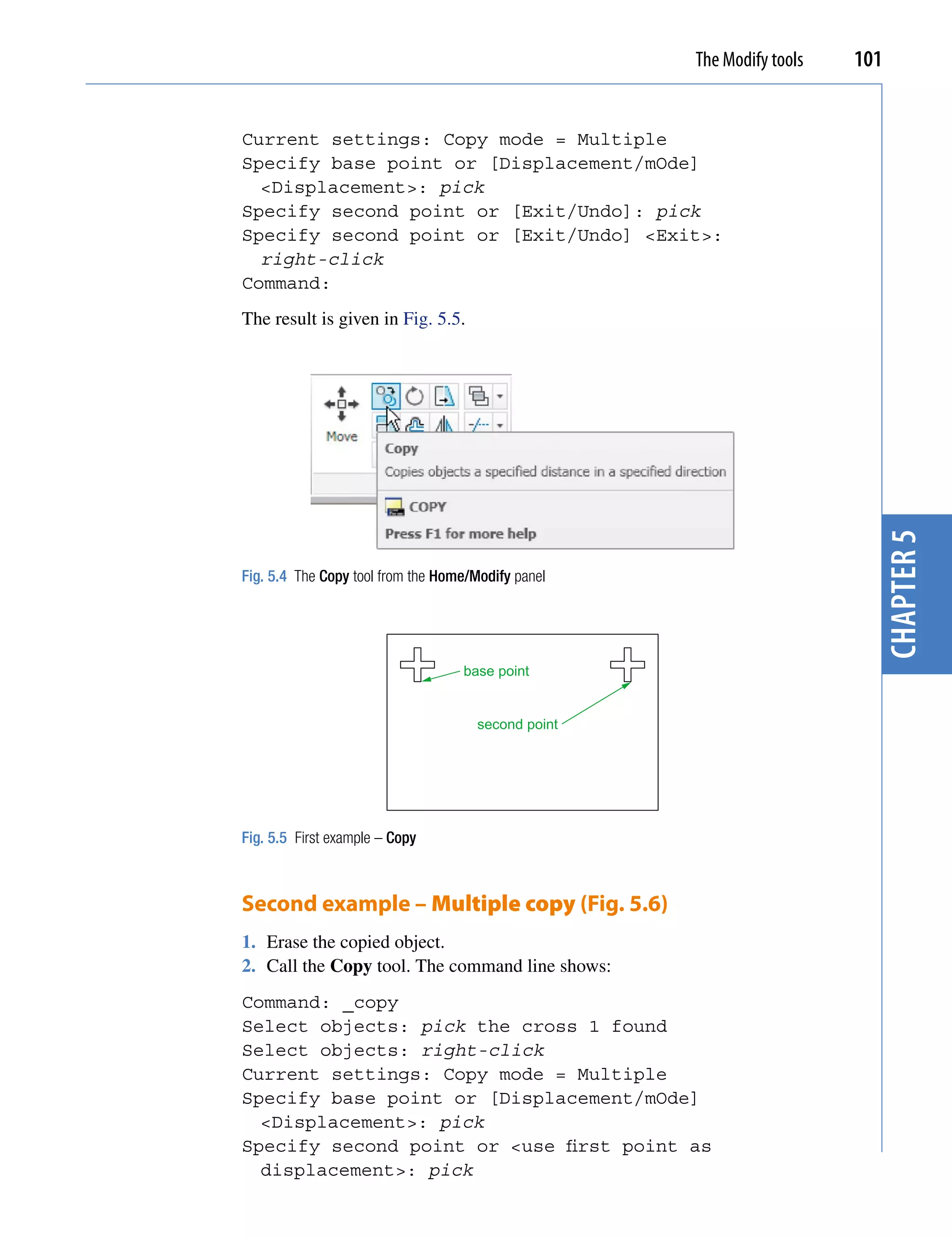 The Modify tools   101


Current settings: Copy mode = Multiple
Specify base point or [Displacement/mOde]
  <Displacement>: pick
Specify second point or [Exit/Undo]: pick
Specify second point or [Exit/Undo] <Exit>:
  right-click
Command:
The result is given in Fig. 5.5.




                                                                          chapter 5
Fig. 5.4 The Copy tool from the Home/Modify panel




                                   base point


                                      second point




Fig. 5.5 First example – Copy



Second example – Multiple copy (Fig. 5.6)
1. Erase the copied object.
2. Call the Copy tool. The command line shows:
Command: _copy
Select objects: pick the cross 1 found
Select objects: right-click
Current settings: Copy mode = Multiple
Specify base point or [Displacement/mOde]
  <Displacement>: pick
Specify second point or <use first point as
  displacement>: pick
 