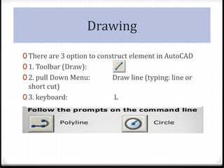 Drawing
0 There are 3 option to construct element in AutoCAD
0 1. Toolbar (Draw):
0 2. pull Down Menu: Draw line (typing: line or
short cut)
0 3. keyboard: L
 