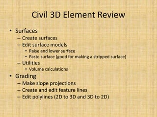 Civil 3D Element Review
• Surfaces
– Create surfaces
– Edit surface models
• Raise and lower surface
• Paste surface (good for making a stripped surface)
– Utilities
• Volume calculations
• Grading
– Make slope projections
– Create and edit feature lines
– Edit polylines (2D to 3D and 3D to 2D)
 