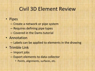 Civil 3D Element Review
• Pipes
– Create a network or pipe system
– Requires defining pipe types
– Covered in the Dams tutorial
• Annotation
– Labels can be applied to elements in the drawing
• Trimble Link
– Import jobs
– Export elements to data collector
• Points, alignments, surfaces, etc.
 