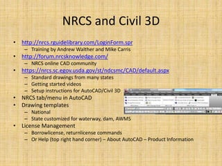 NRCS and Civil 3D
• http://nrcs.rguidelibrary.com/LoginForm.spr
– Training by Andrew Walther and Mike Carris
• http://forum.nrcsknowledge.com/
– NRCS online CAD community
• https://nrcs.sc.egov.usda.gov/st/ndcsmc/CAD/default.aspx
– Standard drawings from many states
– Getting started videos
– Setup instructions for AutoCAD/Civil 3D
• NRCS tab/menu in AutoCAD
• Drawing templates
– National
– State customized for waterway, dam, AWMS
• License Management
– Borrowlicense, returnlicense commands
– Or Help (top right hand corner) – About AutoCAD – Product Information
 