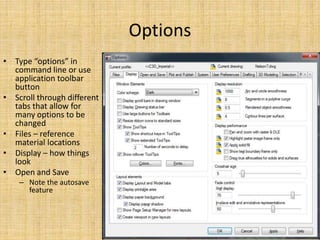 Options
• Type “options” in
command line or use
application toolbar
button
• Scroll through different
tabs that allow for
many options to be
changed
• Files – reference
material locations
• Display – how things
look
• Open and Save
– Note the autosave
feature
 