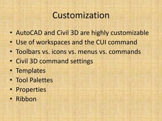 Customization
• AutoCAD and Civil 3D are highly customizable
• Use of workspaces and the CUI command
• Toolbars vs. icons vs. menus vs. commands
• Civil 3D command settings
• Templates
• Tool Palettes
• Properties
• Ribbon
 