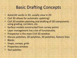Basic Drafting Concepts
• AutoCAD works in 3D, usually view in 2D
• Civil 3D allows for automatic updating!
• Civil 3D enables planning and drafting of 3D components
using grading, corridors, etc.
• Surface models constructed from survey points
• Layer management has a lot of functionality
• Prospector is the main Civil 3D window
• Discuss polylines, 2D polylines, 3D polylines, feature lines
• Blocks
• Snaps, osnaps, grids
• Properties window
• Tool palettes
 