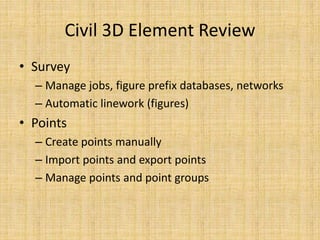 Civil 3D Element Review
• Survey
– Manage jobs, figure prefix databases, networks
– Automatic linework (figures)
• Points
– Create points manually
– Import points and export points
– Manage points and point groups
 