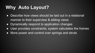 Why Auto Layout?
● Describe how views should be laid out in a relational
manner to their superview & sibling views
● Dynamically respond to application changes
● User provides constraints; system calculates the frames
● More power and control over springs and struts
 