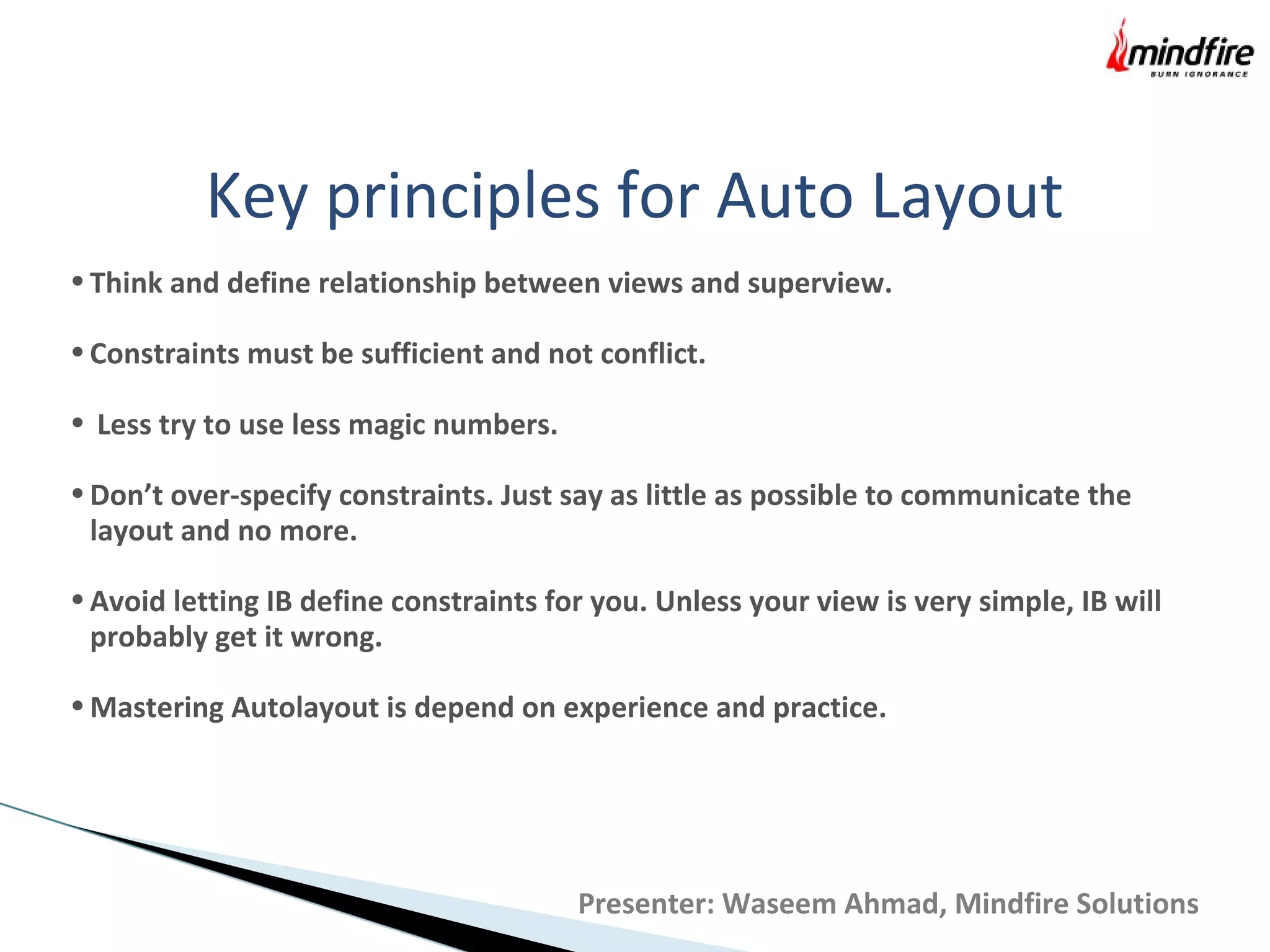 Key principles for Auto Layout
•Think and define relationship between views and superview.
•Constraints must be sufficient and not conflict.
• Less try to use less magic numbers.
•Don’t over-specify constraints. Just say as little as possible to communicate the
layout and no more.
•Avoid letting IB define constraints for you. Unless your view is very simple, IB will
probably get it wrong.
•Mastering Autolayout is depend on experience and practice.
Presenter: Waseem Ahmad, Mindfire Solutions
 