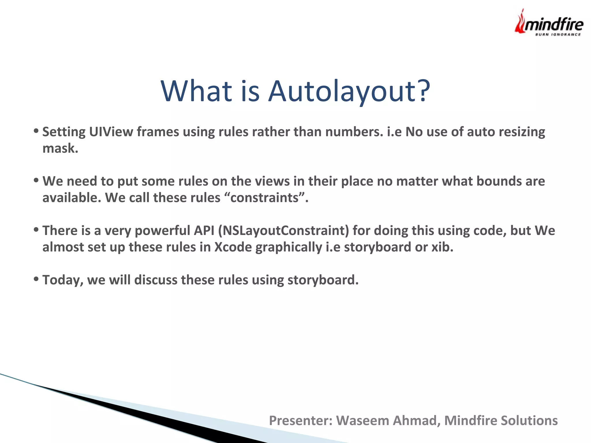 What is Autolayout?
• Setting UIView frames using rules rather than numbers. i.e No use of auto resizing
mask.
• We need to put some rules on the views in their place no matter what bounds are
available. We call these rules “constraints”.
• There is a very powerful API (NSLayoutConstraint) for doing this using code, but We
almost set up these rules in Xcode graphically i.e storyboard or xib.
• Today, we will discuss these rules using storyboard.
Presenter: Waseem Ahmad, Mindfire Solutions
 