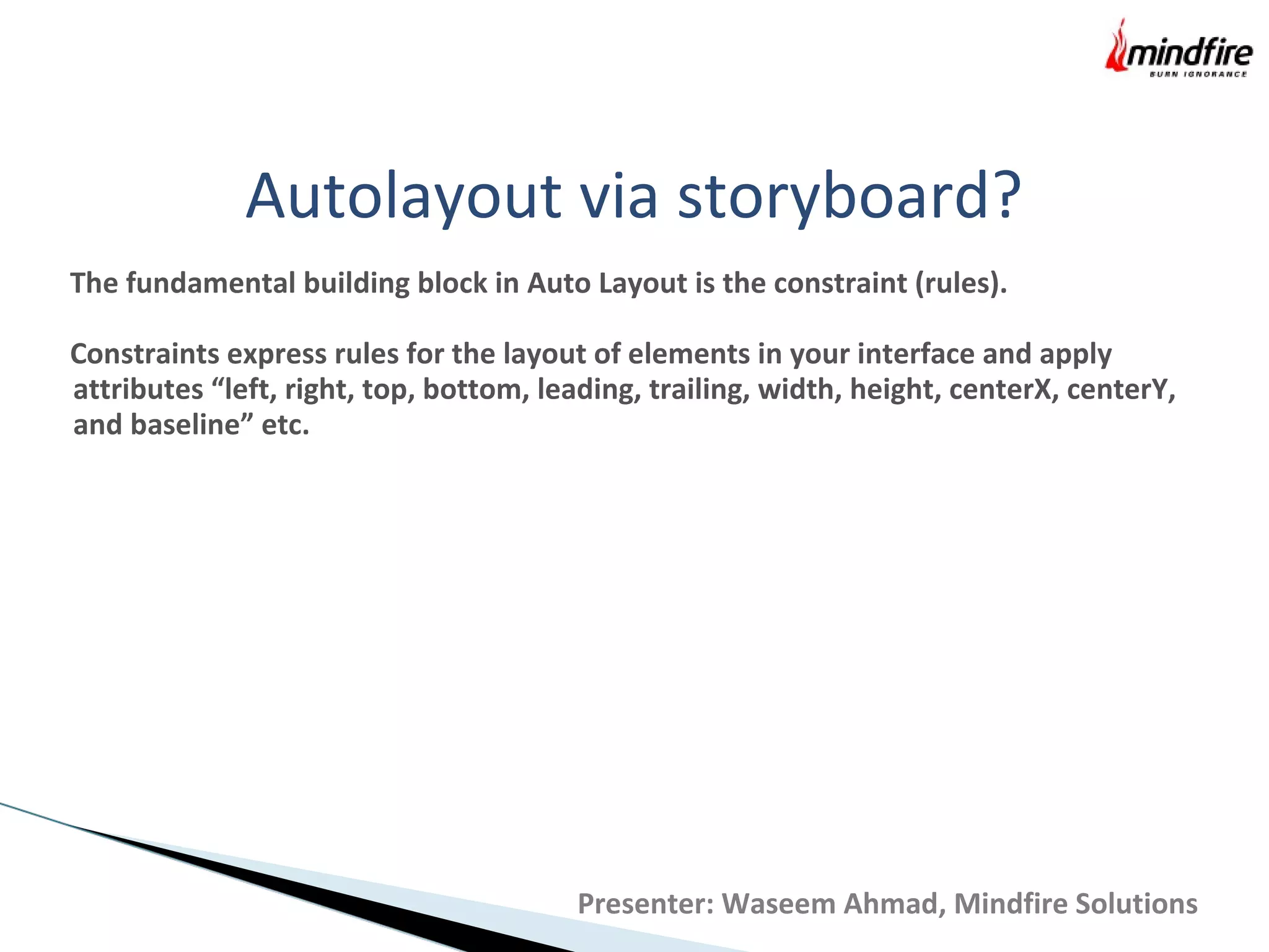 Autolayout via storyboard?
The fundamental building block in Auto Layout is the constraint (rules).
Constraints express rules for the layout of elements in your interface and apply
attributes “left, right, top, bottom, leading, trailing, width, height, centerX, centerY,
and baseline” etc.
Presenter: Waseem Ahmad, Mindfire Solutions
 