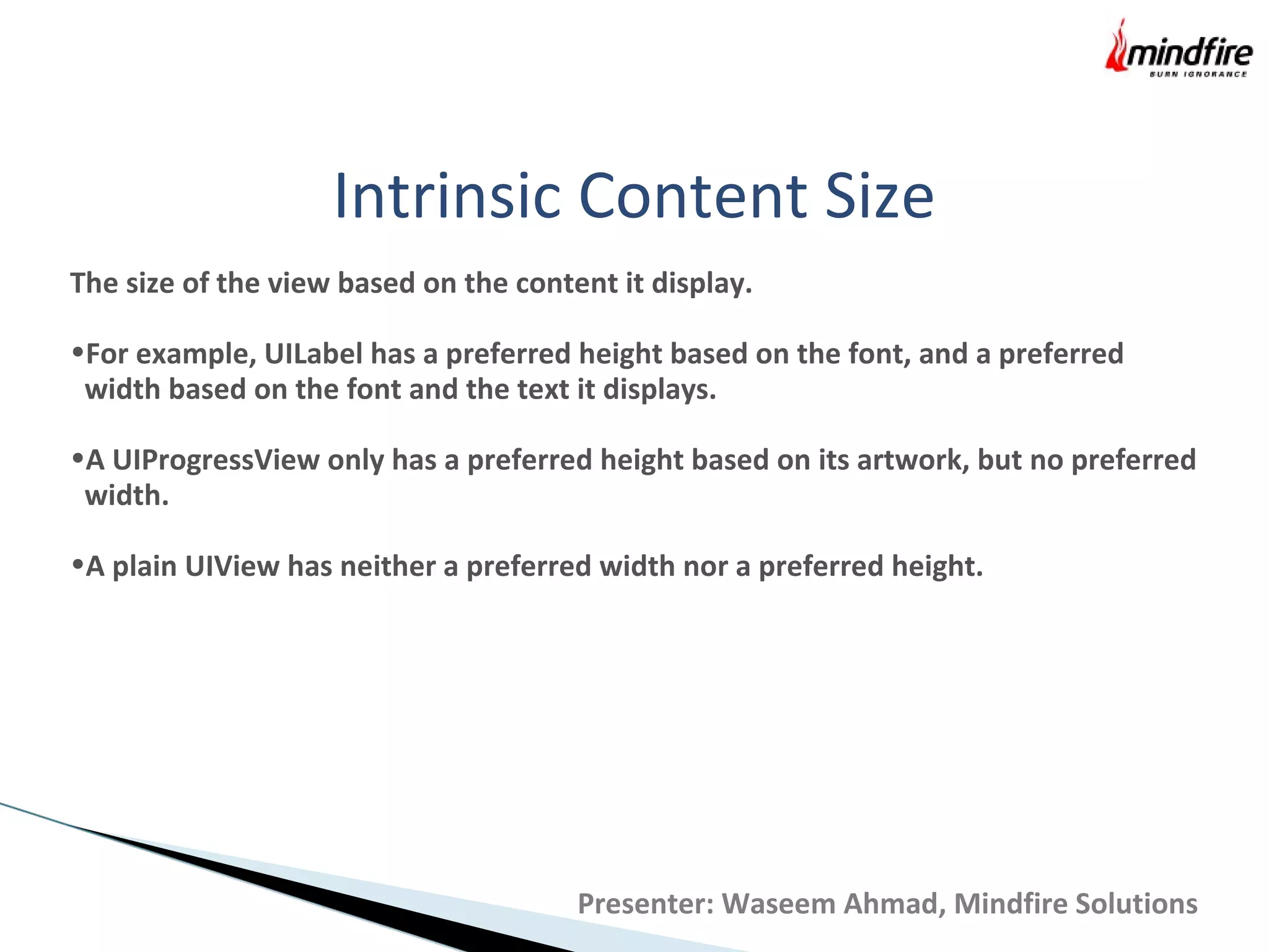 Intrinsic Content Size
The size of the view based on the content it display.
•For example, UILabel has a preferred height based on the font, and a preferred
width based on the font and the text it displays.
•A UIProgressView only has a preferred height based on its artwork, but no preferred
width.
•A plain UIView has neither a preferred width nor a preferred height.
Presenter: Waseem Ahmad, Mindfire Solutions
 