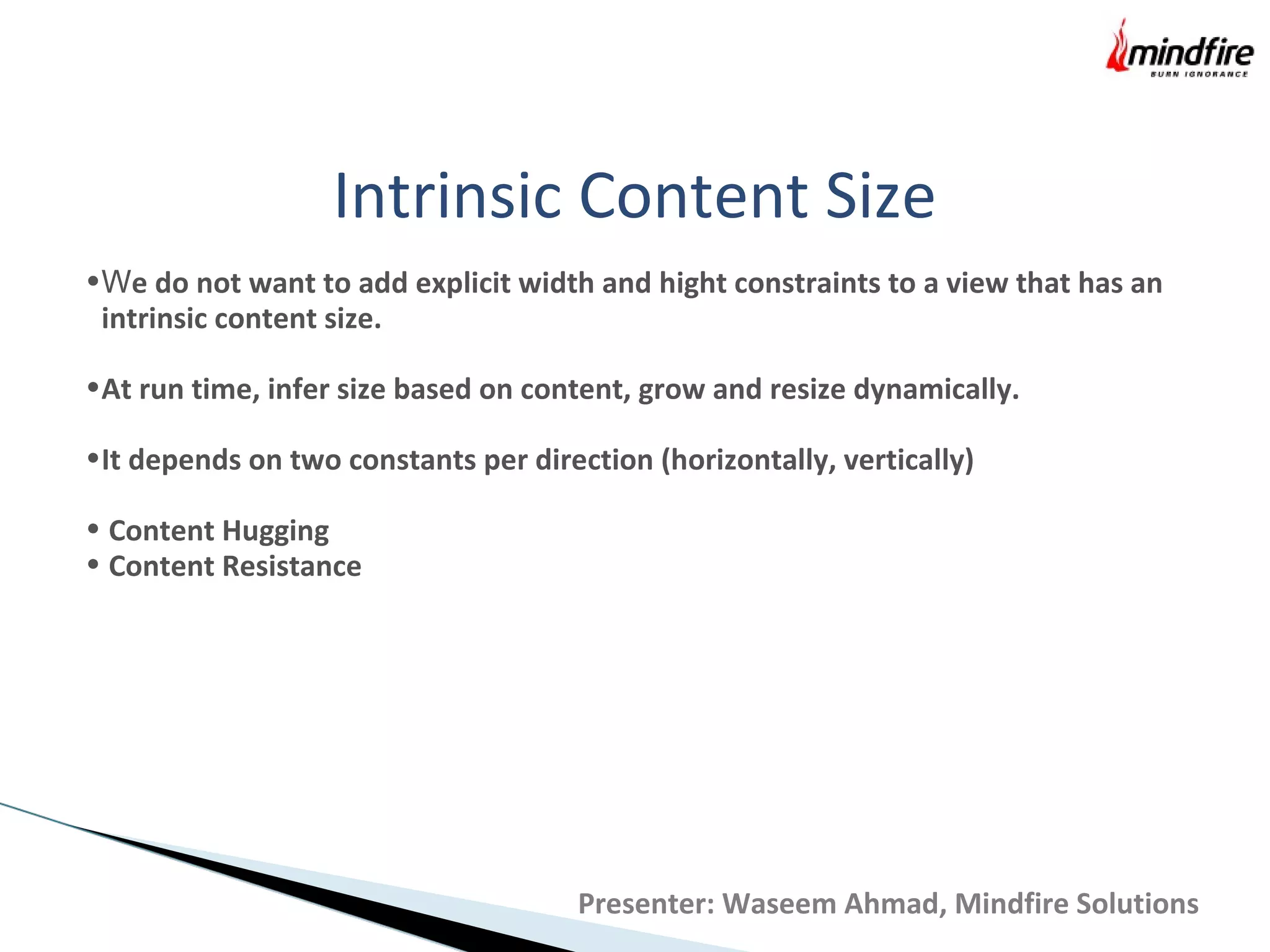 Intrinsic Content Size
•We do not want to add explicit width and hight constraints to a view that has an
intrinsic content size.
•At run time, infer size based on content, grow and resize dynamically.
•It depends on two constants per direction (horizontally, vertically)
• Content Hugging
• Content Resistance
Presenter: Waseem Ahmad, Mindfire Solutions
 