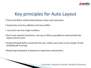 Key principles for Auto Layout
•Think and define relationship between views and superview.
•Constraints must be sufficient and not conflict.
• Less try to use less magic numbers.
•Don’t over-specify constraints. Just say as little as possible to communicate the
layout and no more.
•Avoid letting IB define constraints for you. Unless your view is very simple, IB will
probably get it wrong.
•Mastering Autolayout is depend on experience and practice.
Presenter: Waseem Ahmad, Mindfire Solutions
 