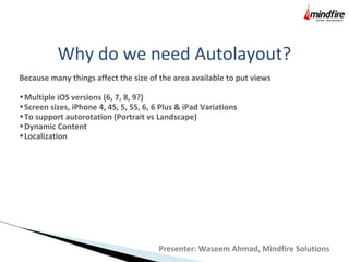 Why do we need Autolayout?
Because many things affect the size of the area available to put views
•Multiple iOS versions (6, 7, 8, 9?)
•Screen sizes, iPhone 4, 4S, 5, 5S, 6, 6 Plus & iPad Variations
•To support autorotation (Portrait vs Landscape)
•Dynamic Content
•Localization
Presenter: Waseem Ahmad, Mindfire Solutions
 