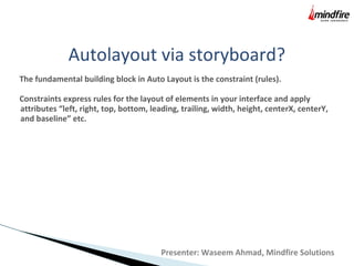 Autolayout via storyboard?
The fundamental building block in Auto Layout is the constraint (rules).
Constraints express rules for the layout of elements in your interface and apply
attributes “left, right, top, bottom, leading, trailing, width, height, centerX, centerY,
and baseline” etc.
Presenter: Waseem Ahmad, Mindfire Solutions
 