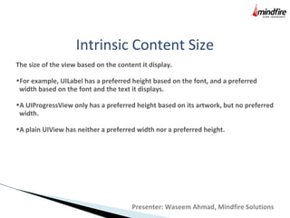 Intrinsic Content Size
The size of the view based on the content it display.
•For example, UILabel has a preferred height based on the font, and a preferred
width based on the font and the text it displays.
•A UIProgressView only has a preferred height based on its artwork, but no preferred
width.
•A plain UIView has neither a preferred width nor a preferred height.
Presenter: Waseem Ahmad, Mindfire Solutions
 