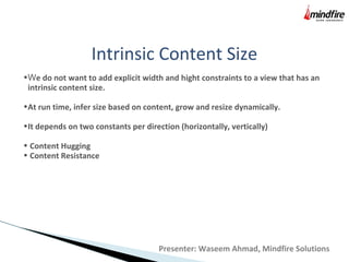 Intrinsic Content Size
•We do not want to add explicit width and hight constraints to a view that has an
intrinsic content size.
•At run time, infer size based on content, grow and resize dynamically.
•It depends on two constants per direction (horizontally, vertically)
• Content Hugging
• Content Resistance
Presenter: Waseem Ahmad, Mindfire Solutions
 