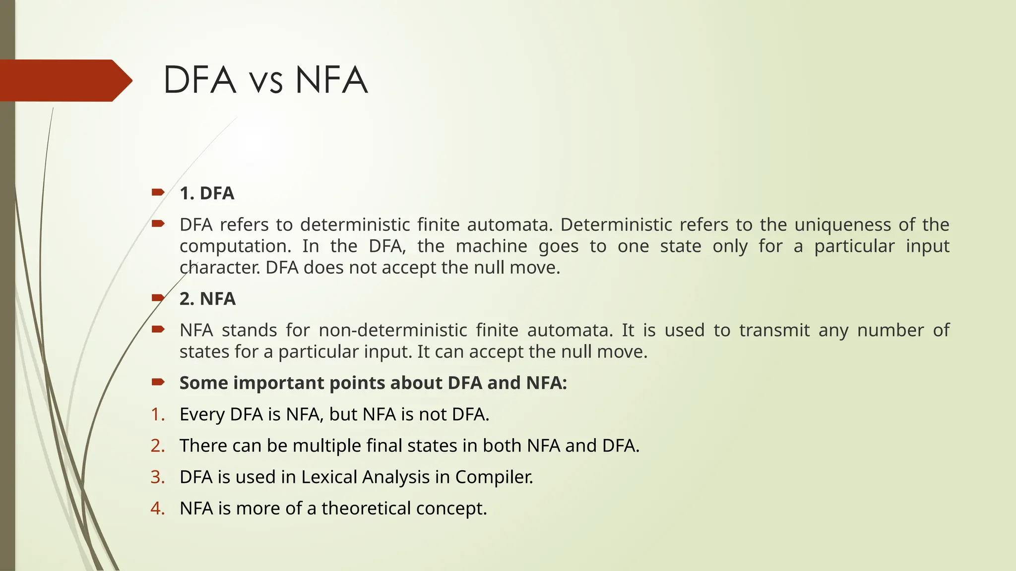 DFA vs NFA
 1. DFA
 DFA refers to deterministic finite automata. Deterministic refers to the uniqueness of the
computation. In the DFA, the machine goes to one state only for a particular input
character. DFA does not accept the null move.
 2. NFA
 NFA stands for non-deterministic finite automata. It is used to transmit any number of
states for a particular input. It can accept the null move.
 Some important points about DFA and NFA:
1. Every DFA is NFA, but NFA is not DFA.
2. There can be multiple final states in both NFA and DFA.
3. DFA is used in Lexical Analysis in Compiler.
4. NFA is more of a theoretical concept.
 