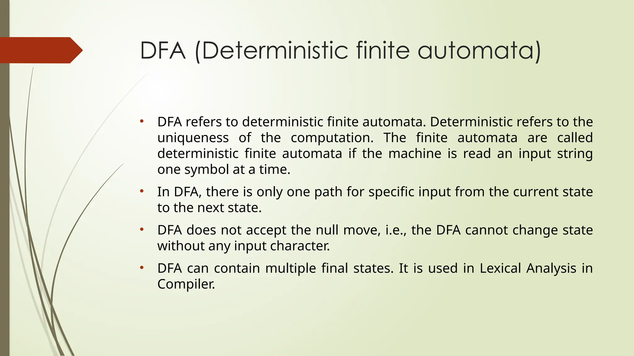 DFA (Deterministic finite automata)
• DFA refers to deterministic finite automata. Deterministic refers to the
uniqueness of the computation. The finite automata are called
deterministic finite automata if the machine is read an input string
one symbol at a time.
• In DFA, there is only one path for specific input from the current state
to the next state.
• DFA does not accept the null move, i.e., the DFA cannot change state
without any input character.
• DFA can contain multiple final states. It is used in Lexical Analysis in
Compiler.
 