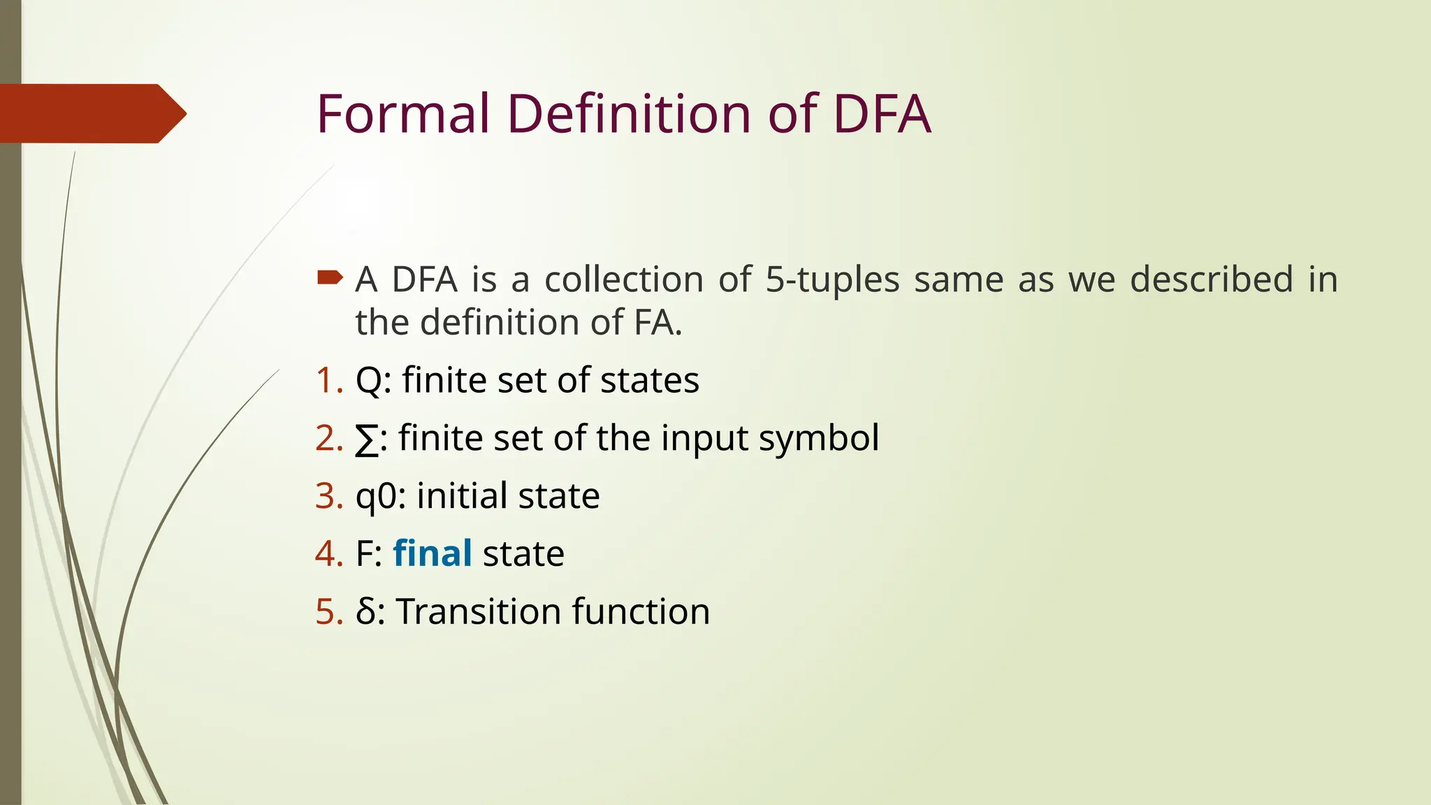 Formal Definition of DFA
 A DFA is a collection of 5-tuples same as we described in
the definition of FA.
1. Q: finite set of states
2. ∑: finite set of the input symbol
3. q0: initial state
4. F: final state
5. δ: Transition function
 