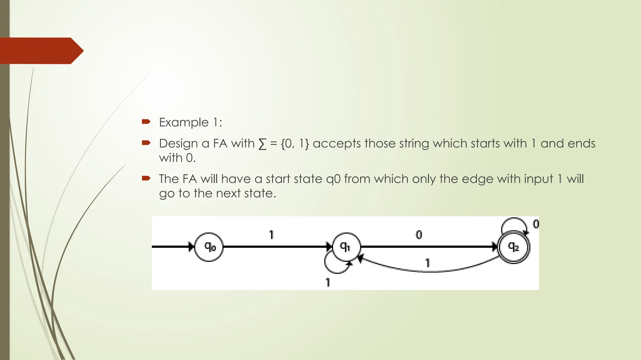  Example 1:
 Design a FA with ∑ = {0, 1} accepts those string which starts with 1 and ends
with 0.
 The FA will have a start state q0 from which only the edge with input 1 will
go to the next state.
 
