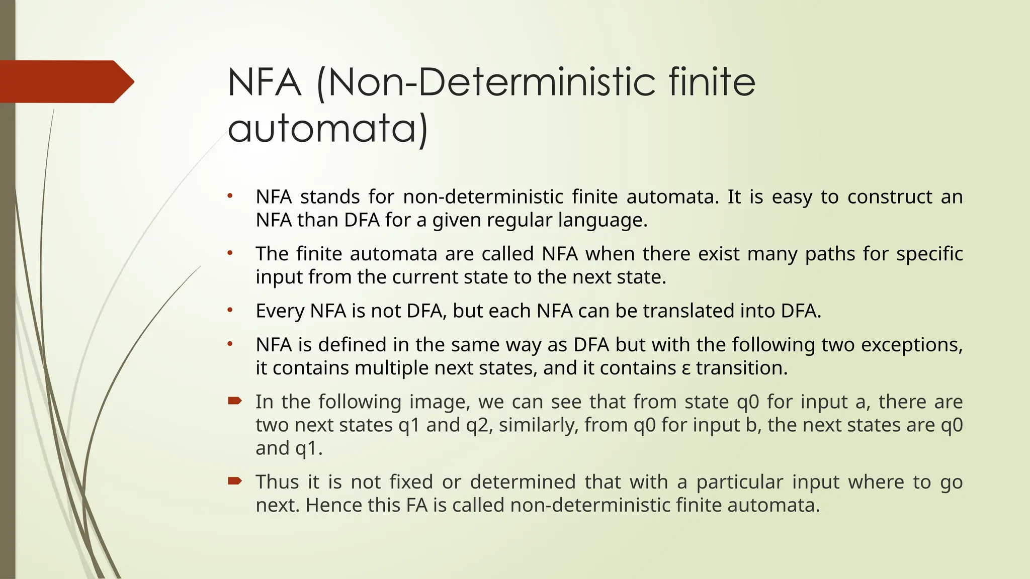 NFA (Non-Deterministic finite
automata)
• NFA stands for non-deterministic finite automata. It is easy to construct an
NFA than DFA for a given regular language.
• The finite automata are called NFA when there exist many paths for specific
input from the current state to the next state.
• Every NFA is not DFA, but each NFA can be translated into DFA.
• NFA is defined in the same way as DFA but with the following two exceptions,
it contains multiple next states, and it contains ε transition.
 In the following image, we can see that from state q0 for input a, there are
two next states q1 and q2, similarly, from q0 for input b, the next states are q0
and q1.
 Thus it is not fixed or determined that with a particular input where to go
next. Hence this FA is called non-deterministic finite automata.
 